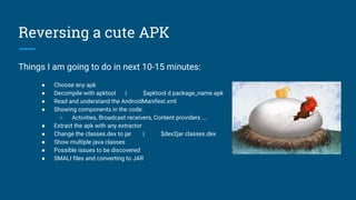 Reversing a cute APK
Things I am going to do in next 10-15 minutes:
● Choose any apk
● Decompile with apktool | $apktool d package_name.apk
● Read and understand the AndroidManifest.xml
● Showing components in the code:
○ Activities, Broadcast receivers, Content providers ….
● Extract the apk with any extractor
● Change the classes.dex to jar | $dex2jar classes.dex
● Show multiple java classes
● Possible issues to be discovered
● SMALI files and converting to JAR
 