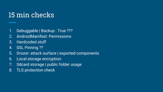 15 min checks
1. Debuggable | Backup : True ???
2. AndroidManifest: Permissions
3. Hardcoded stuff
4. SSL Pinning ??
5. Drozer: attack surface | exported components
6. Local storage encryption
7. Sdcard storage | public folder usage
8. TLS protection check
 