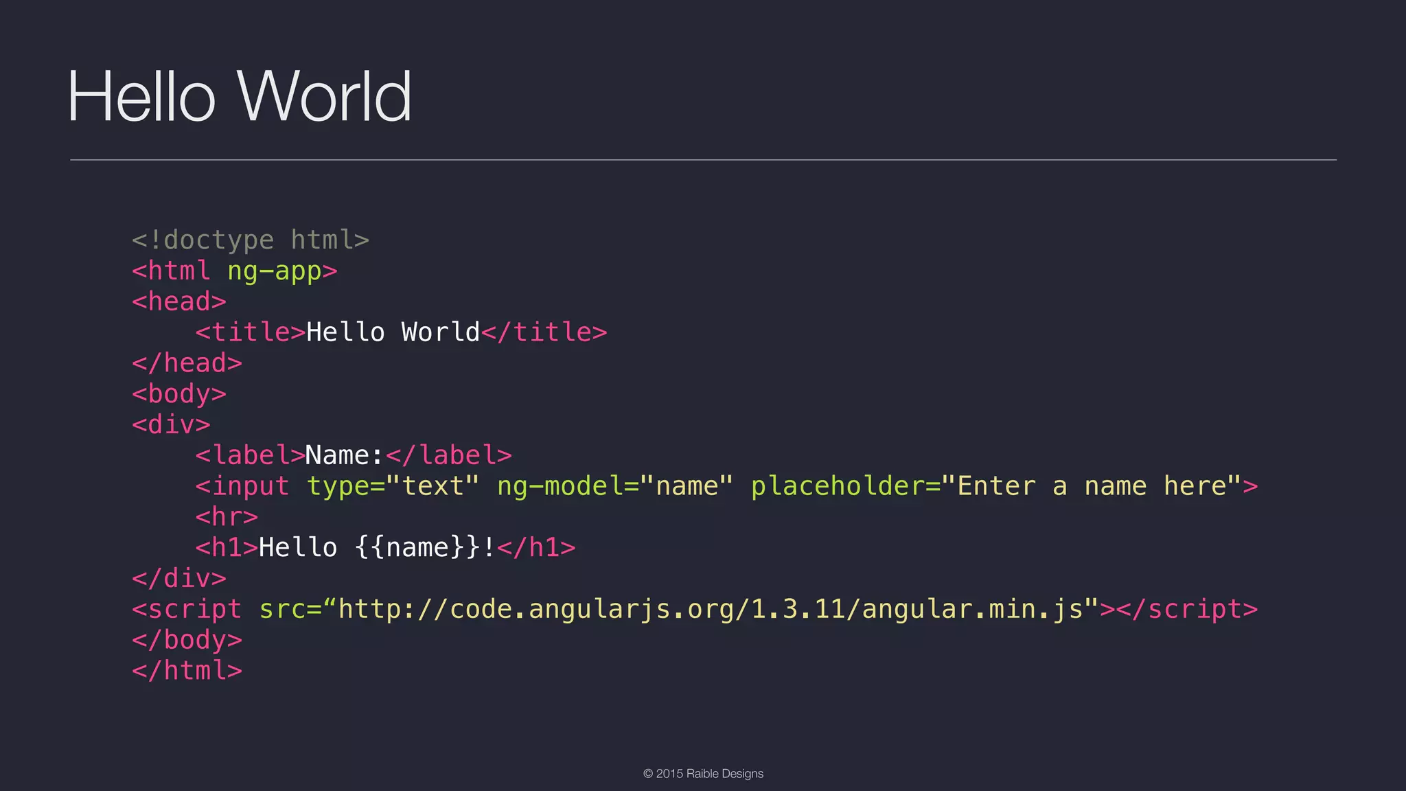 © 2015 Raible Designs Hello World <!doctype html> <html ng-app> <head> <title>Hello World</title> </head> <body> <div> <label>Name:</label> <input type="text" ng-model="name" placeholder="Enter a name here"> <hr> <h1>Hello {{name}}!</h1> </div> <script src=“http://code.angularjs.org/1.3.11/angular.min.js"></script> </body> </html> 