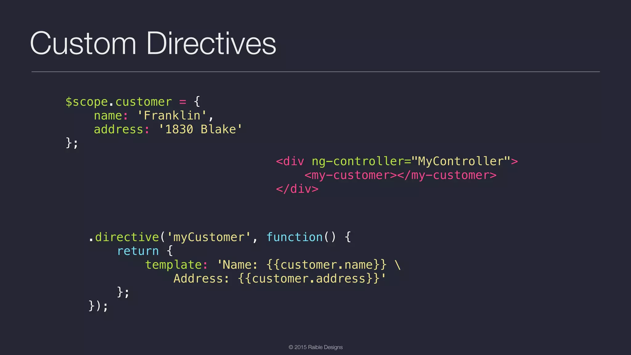 © 2015 Raible Designs Custom Directives $scope.customer = { name: 'Franklin', address: '1830 Blake' }; <div ng-controller="MyController"> <my-customer></my-customer> </div> .directive('myCustomer', function() { return { template: 'Name: {{customer.name}} Address: {{customer.address}}' }; }); 