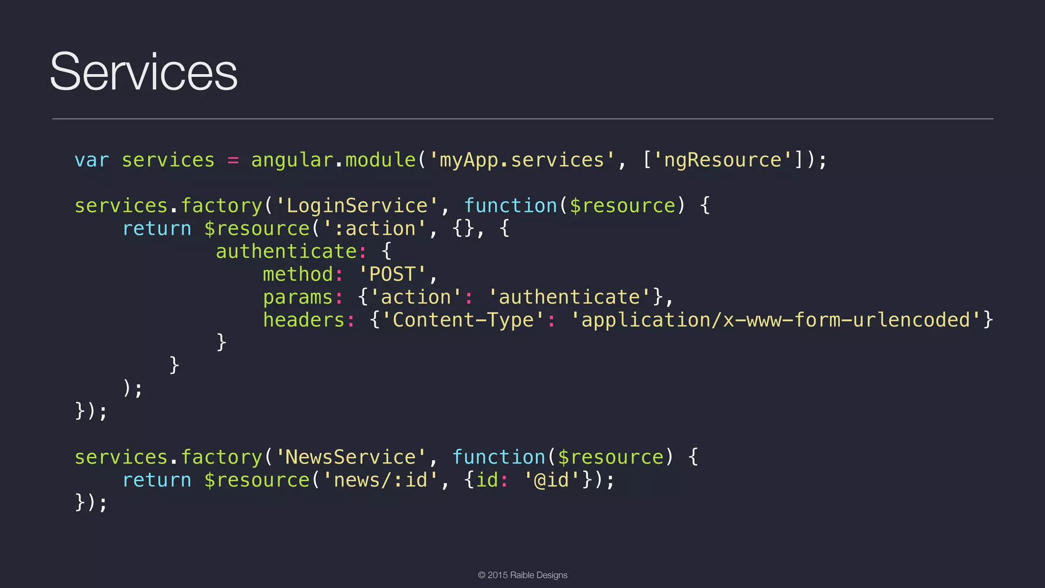 © 2015 Raible Designs Services var services = angular.module('myApp.services', ['ngResource']); services.factory('LoginService', function($resource) { return $resource(':action', {}, { authenticate: { method: 'POST', params: {'action': 'authenticate'}, headers: {'Content-Type': 'application/x-www-form-urlencoded'} } } ); }); services.factory('NewsService', function($resource) { return $resource('news/:id', {id: '@id'}); }); 