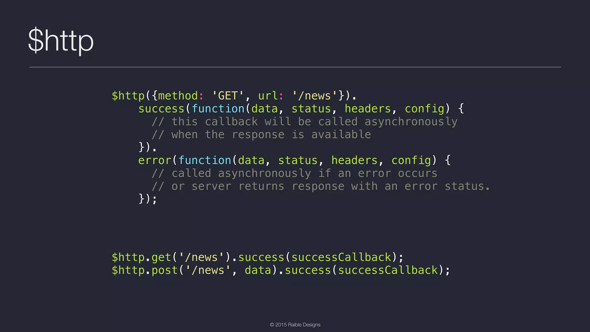 © 2015 Raible Designs $http $http({method: 'GET', url: '/news'}). success(function(data, status, headers, config) { // this callback will be called asynchronously // when the response is available }). error(function(data, status, headers, config) { // called asynchronously if an error occurs // or server returns response with an error status. }); $http.get('/news').success(successCallback); $http.post('/news', data).success(successCallback); 