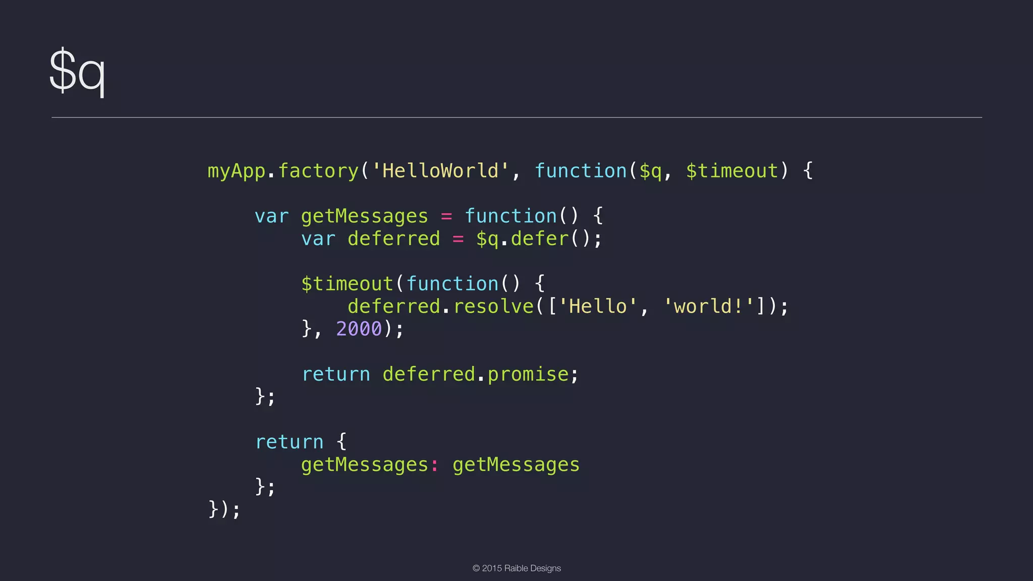 © 2015 Raible Designs $q myApp.factory('HelloWorld', function($q, $timeout) { var getMessages = function() { var deferred = $q.defer(); $timeout(function() { deferred.resolve(['Hello', 'world!']); }, 2000); return deferred.promise; }; return { getMessages: getMessages }; }); 