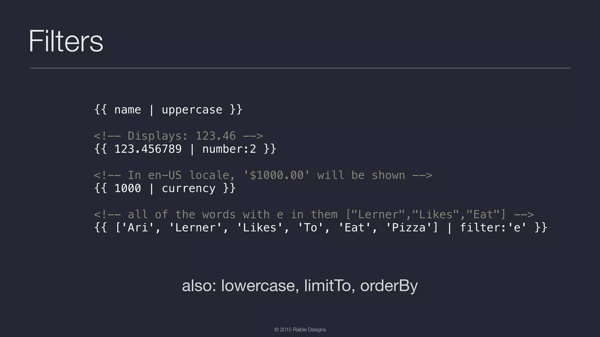 © 2015 Raible Designs Filters also: lowercase, limitTo, orderBy {{ name | uppercase }} <!-- Displays: 123.46 --> {{ 123.456789 | number:2 }} <!-- In en-US locale, '$1000.00' will be shown --> {{ 1000 | currency }} <!-- all of the words with e in them ["Lerner","Likes","Eat"] --> {{ ['Ari', 'Lerner', 'Likes', 'To', 'Eat', 'Pizza'] | filter:'e' }} 