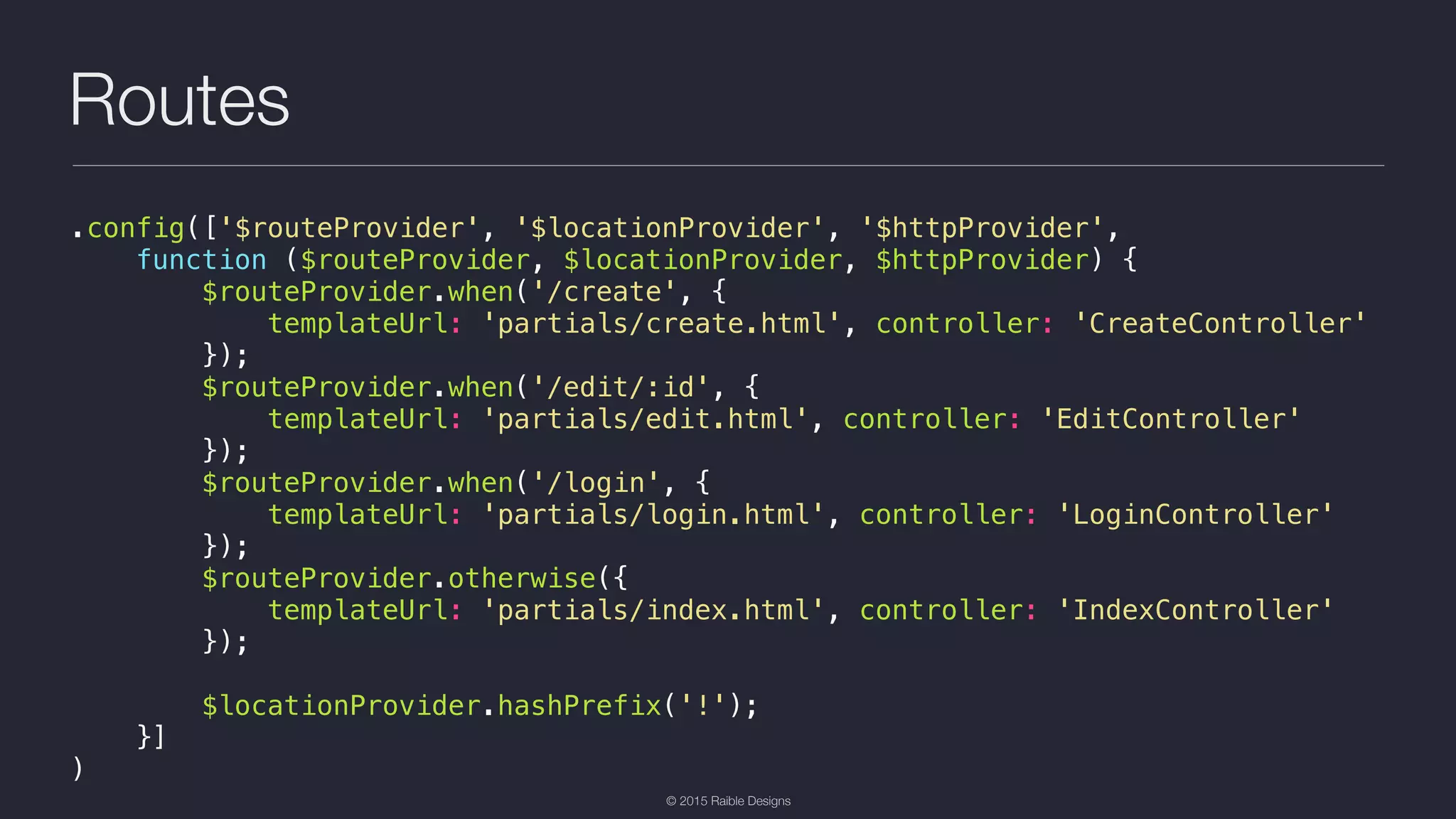 © 2015 Raible Designs Routes .config(['$routeProvider', '$locationProvider', '$httpProvider', function ($routeProvider, $locationProvider, $httpProvider) { $routeProvider.when('/create', { templateUrl: 'partials/create.html', controller: 'CreateController' }); $routeProvider.when('/edit/:id', { templateUrl: 'partials/edit.html', controller: 'EditController' }); $routeProvider.when('/login', { templateUrl: 'partials/login.html', controller: 'LoginController' }); $routeProvider.otherwise({ templateUrl: 'partials/index.html', controller: 'IndexController' }); $locationProvider.hashPrefix('!'); }] ) 