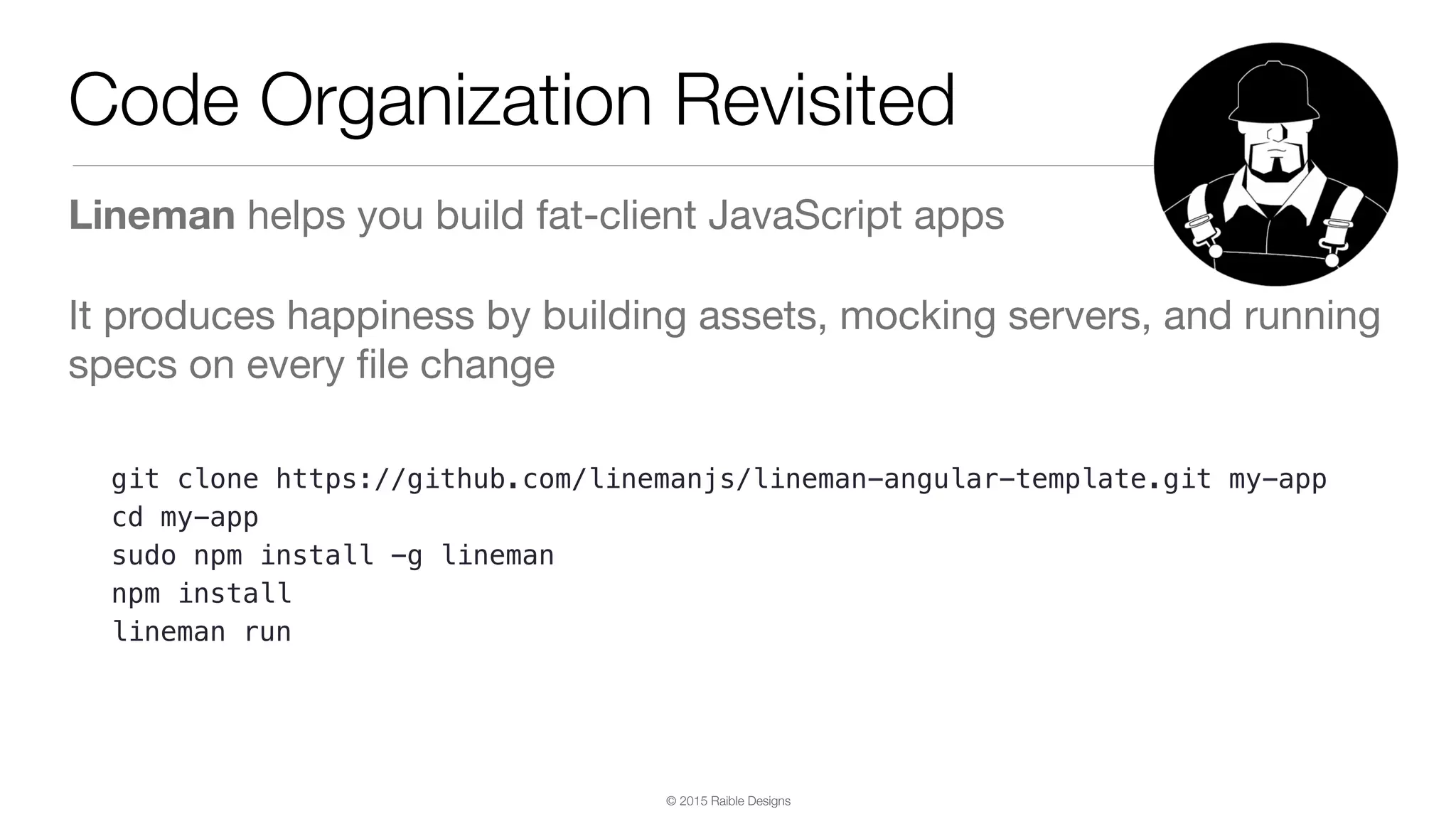 © 2015 Raible Designs Code Organization Revisited Lineman helps you build fat-client JavaScript apps It produces happiness by building assets, mocking servers, and running specs on every ﬁle change git clone https://github.com/linemanjs/lineman-angular-template.git my-app cd my-app sudo npm install -g lineman npm install lineman run 