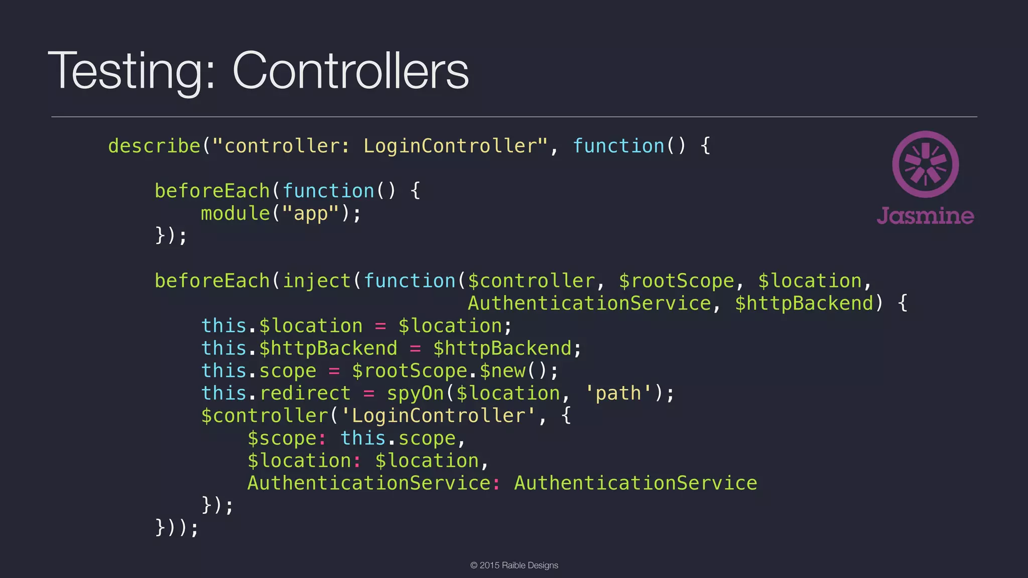 © 2015 Raible Designs Testing: Controllers describe("controller: LoginController", function() { beforeEach(function() { module("app"); }); beforeEach(inject(function($controller, $rootScope, $location, AuthenticationService, $httpBackend) { this.$location = $location; this.$httpBackend = $httpBackend; this.scope = $rootScope.$new(); this.redirect = spyOn($location, 'path'); $controller('LoginController', { $scope: this.scope, $location: $location, AuthenticationService: AuthenticationService }); })); 