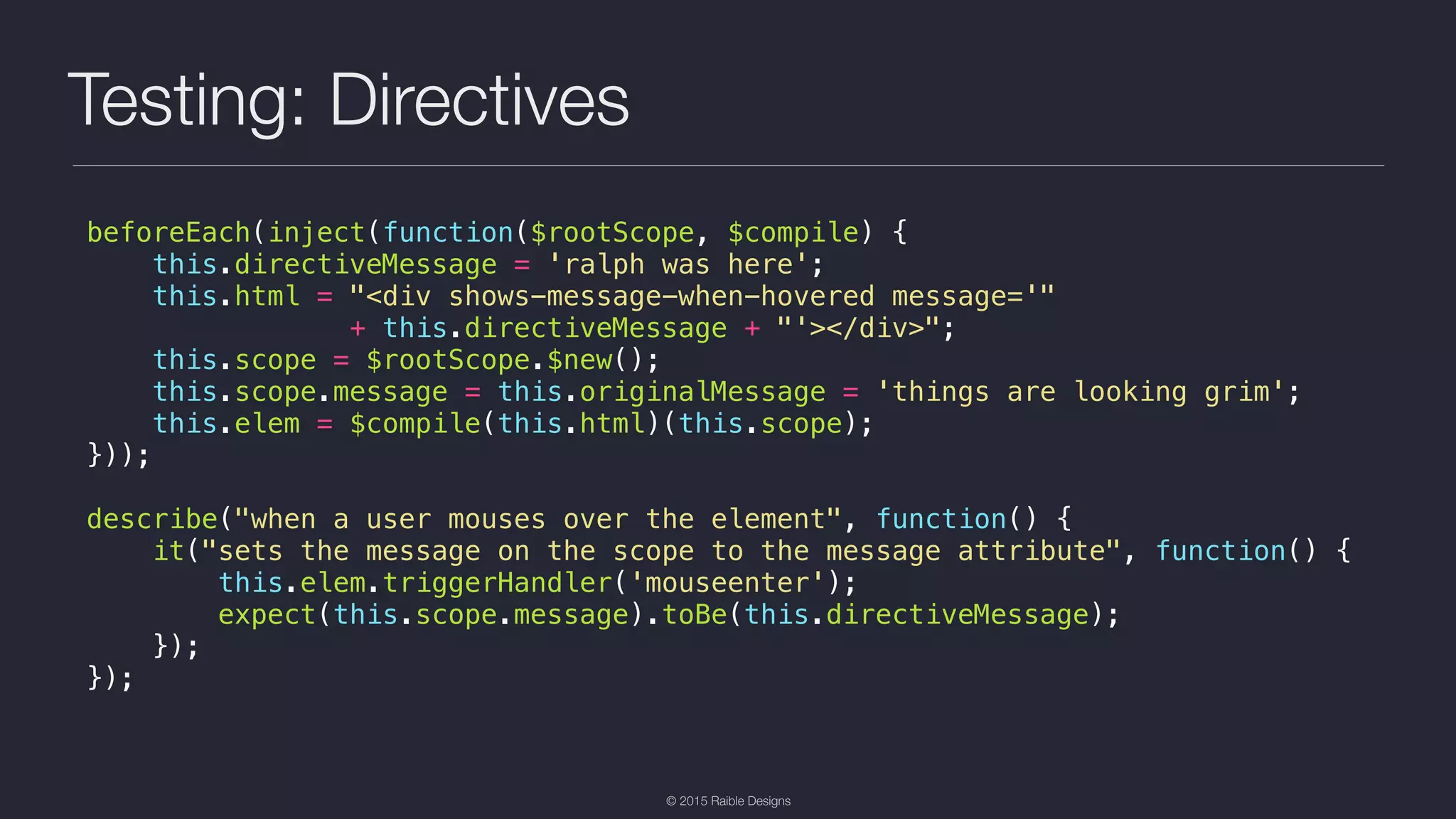 © 2015 Raible Designs Testing: Directives beforeEach(inject(function($rootScope, $compile) { this.directiveMessage = 'ralph was here'; this.html = "<div shows-message-when-hovered message='" + this.directiveMessage + "'></div>"; this.scope = $rootScope.$new(); this.scope.message = this.originalMessage = 'things are looking grim'; this.elem = $compile(this.html)(this.scope); })); describe("when a user mouses over the element", function() { it("sets the message on the scope to the message attribute", function() { this.elem.triggerHandler('mouseenter'); expect(this.scope.message).toBe(this.directiveMessage); }); }); 