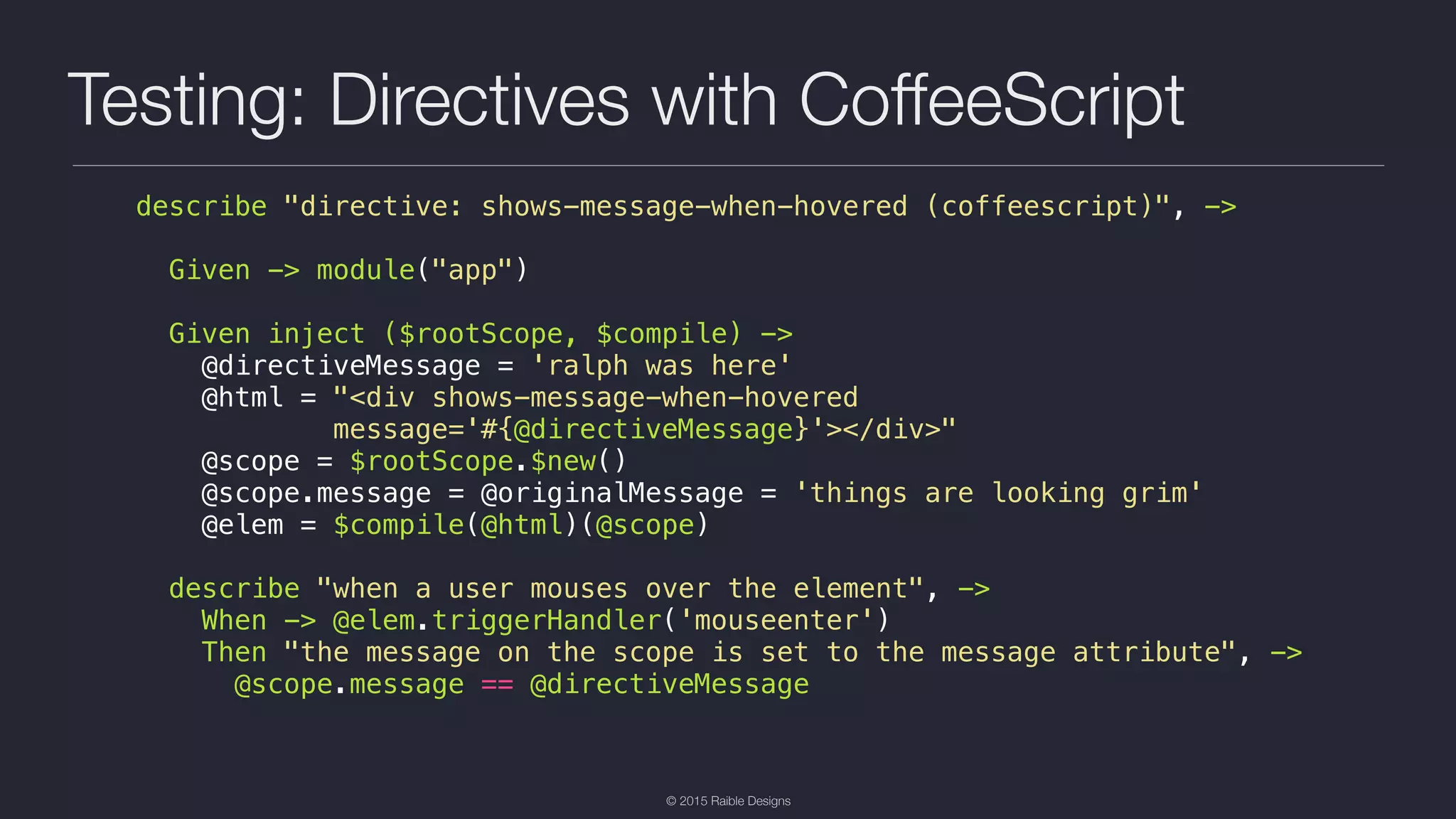 © 2015 Raible Designs Testing: Directives with CoffeeScript describe "directive: shows-message-when-hovered (coffeescript)", -> Given -> module("app") Given inject ($rootScope, $compile) -> @directiveMessage = 'ralph was here' @html = "<div shows-message-when-hovered message='#{@directiveMessage}'></div>" @scope = $rootScope.$new() @scope.message = @originalMessage = 'things are looking grim' @elem = $compile(@html)(@scope) describe "when a user mouses over the element", -> When -> @elem.triggerHandler('mouseenter') Then "the message on the scope is set to the message attribute", -> @scope.message == @directiveMessage 