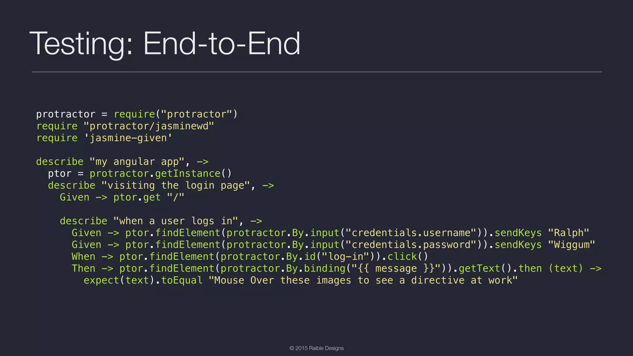 © 2015 Raible Designs Testing: End-to-End protractor = require("protractor") require "protractor/jasminewd" require 'jasmine-given' describe "my angular app", -> ptor = protractor.getInstance() describe "visiting the login page", -> Given -> ptor.get "/" describe "when a user logs in", -> Given -> ptor.findElement(protractor.By.input("credentials.username")).sendKeys "Ralph" Given -> ptor.findElement(protractor.By.input("credentials.password")).sendKeys "Wiggum" When -> ptor.findElement(protractor.By.id("log-in")).click() Then -> ptor.findElement(protractor.By.binding("{{ message }}")).getText().then (text) -> expect(text).toEqual "Mouse Over these images to see a directive at work" 