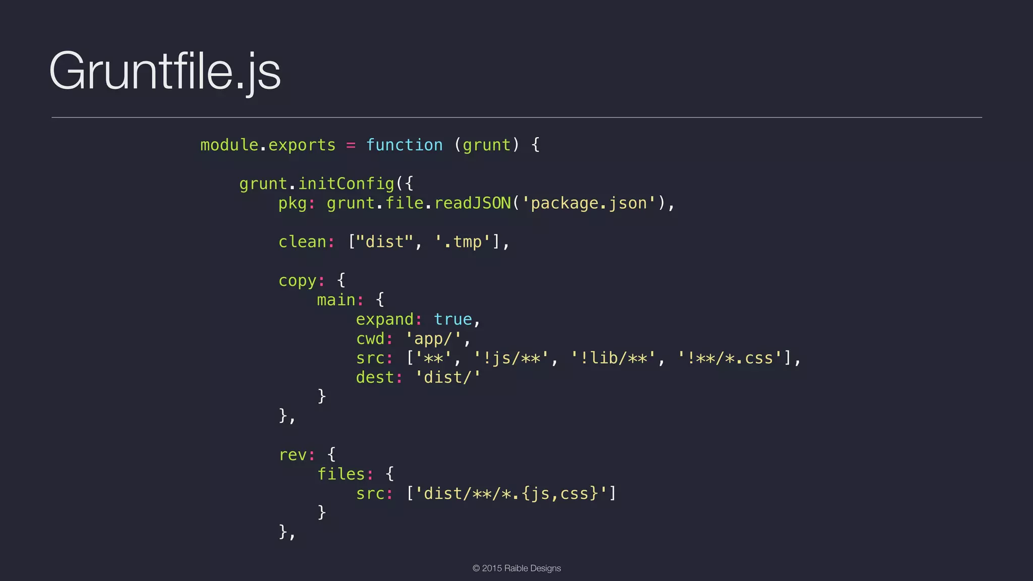 © 2015 Raible Designs Gruntﬁle.js module.exports = function (grunt) { grunt.initConfig({ pkg: grunt.file.readJSON('package.json'), clean: ["dist", '.tmp'], copy: { main: { expand: true, cwd: 'app/', src: ['**', '!js/**', '!lib/**', '!**/*.css'], dest: 'dist/' } }, rev: { files: { src: ['dist/**/*.{js,css}'] } }, 