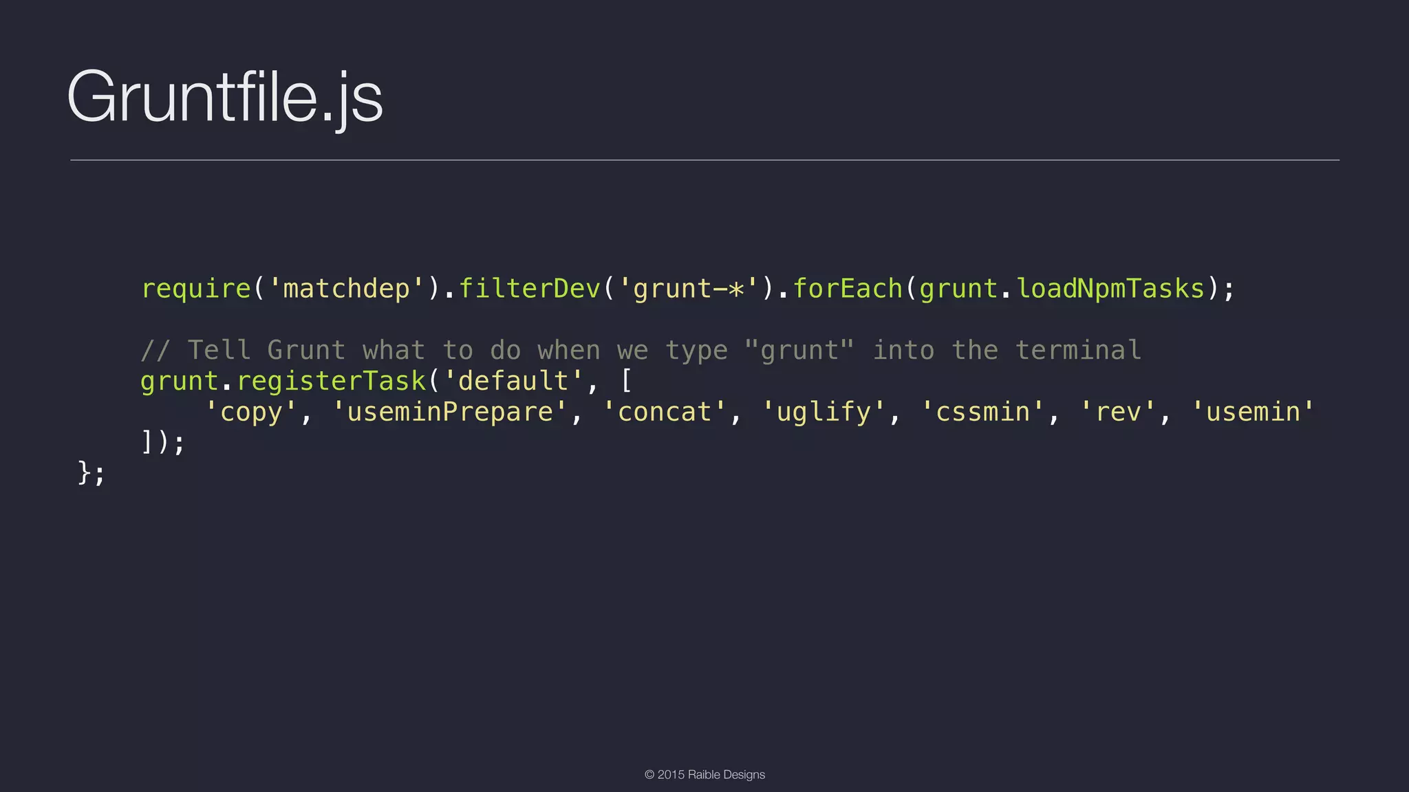 © 2015 Raible Designs Gruntﬁle.js require('matchdep').filterDev('grunt-*').forEach(grunt.loadNpmTasks); // Tell Grunt what to do when we type "grunt" into the terminal grunt.registerTask('default', [ 'copy', 'useminPrepare', 'concat', 'uglify', 'cssmin', 'rev', 'usemin' ]); }; 