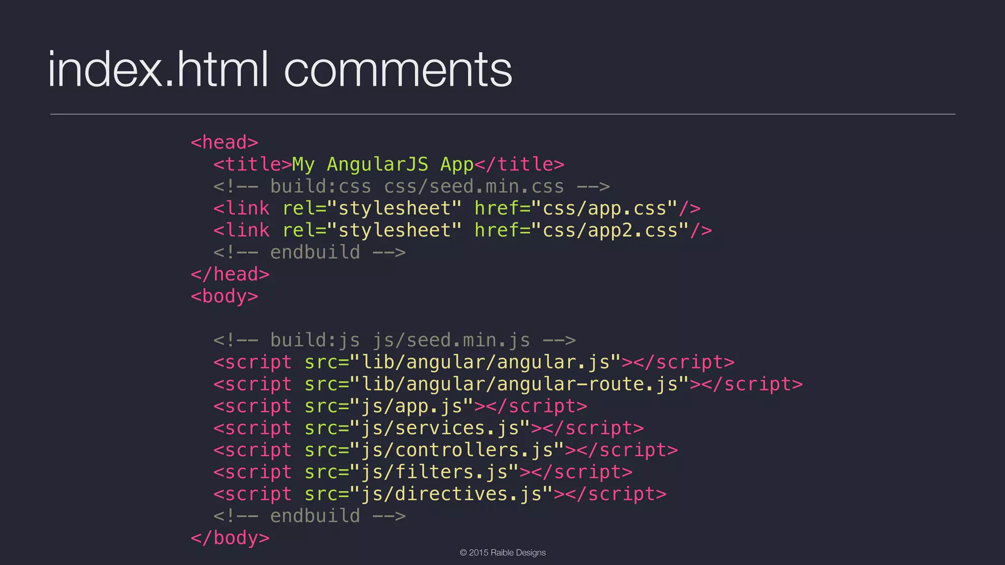 © 2015 Raible Designs index.html comments <head> <title>My AngularJS App</title> <!-- build:css css/seed.min.css --> <link rel="stylesheet" href="css/app.css"/> <link rel="stylesheet" href="css/app2.css"/> <!-- endbuild --> </head> <body> <!-- build:js js/seed.min.js --> <script src="lib/angular/angular.js"></script> <script src="lib/angular/angular-route.js"></script> <script src="js/app.js"></script> <script src="js/services.js"></script> <script src="js/controllers.js"></script> <script src="js/filters.js"></script> <script src="js/directives.js"></script> <!-- endbuild --> </body> 