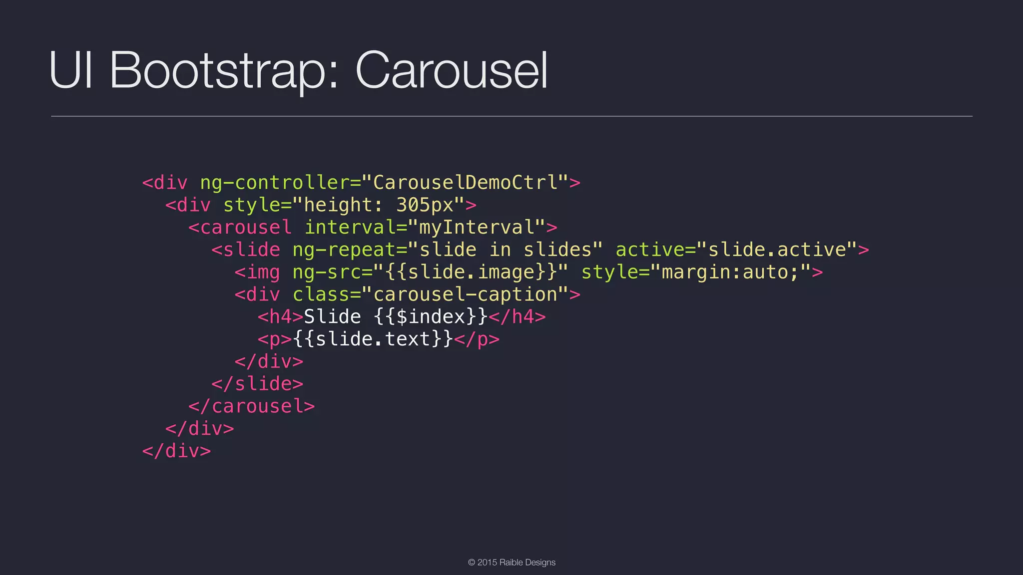 © 2015 Raible Designs UI Bootstrap: Carousel <div ng-controller="CarouselDemoCtrl"> <div style="height: 305px"> <carousel interval="myInterval"> <slide ng-repeat="slide in slides" active="slide.active"> <img ng-src="{{slide.image}}" style="margin:auto;"> <div class="carousel-caption"> <h4>Slide {{$index}}</h4> <p>{{slide.text}}</p> </div> </slide> </carousel> </div> </div> 