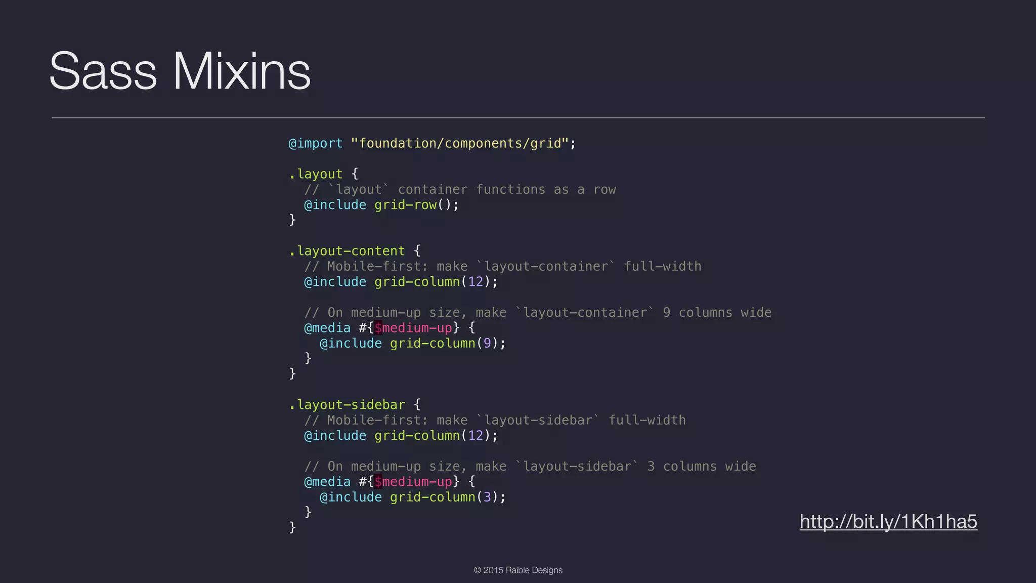 © 2015 Raible Designs Sass Mixins http://bit.ly/1Kh1ha5 @import "foundation/components/grid"; .layout { // `layout` container functions as a row @include grid-row(); } .layout-content { // Mobile-first: make `layout-container` full-width @include grid-column(12); // On medium-up size, make `layout-container` 9 columns wide @media #{$medium-up} { @include grid-column(9); } } .layout-sidebar { // Mobile-first: make `layout-sidebar` full-width @include grid-column(12); // On medium-up size, make `layout-sidebar` 3 columns wide @media #{$medium-up} { @include grid-column(3); } } 