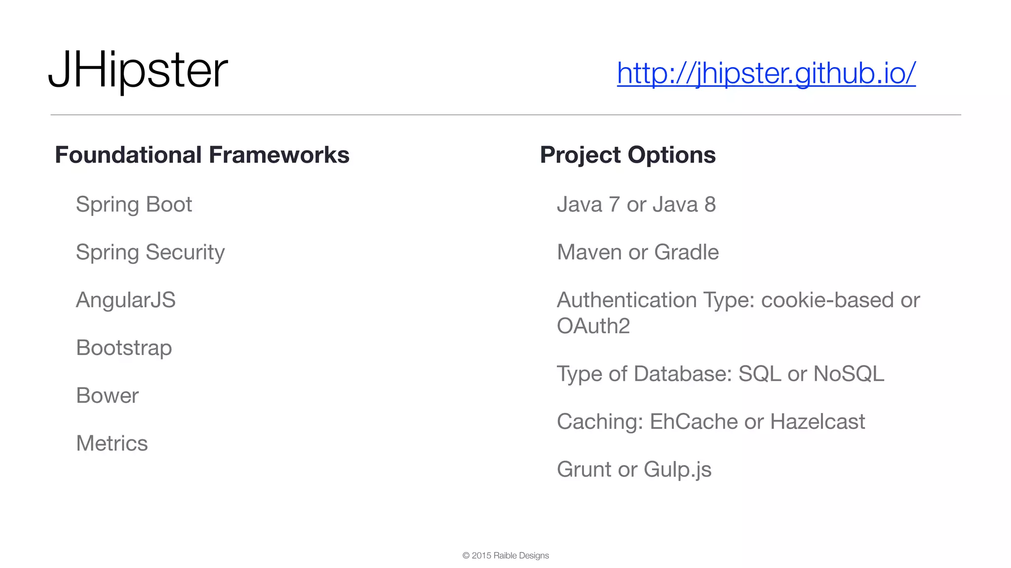 © 2015 Raible Designs JHipster Spring Boot Spring Security AngularJS Bootstrap Bower Metrics Java 7 or Java 8 Maven or Gradle Authentication Type: cookie-based or OAuth2 Type of Database: SQL or NoSQL Caching: EhCache or Hazelcast Grunt or Gulp.js http://jhipster.github.io/ Foundational Frameworks Project Options 