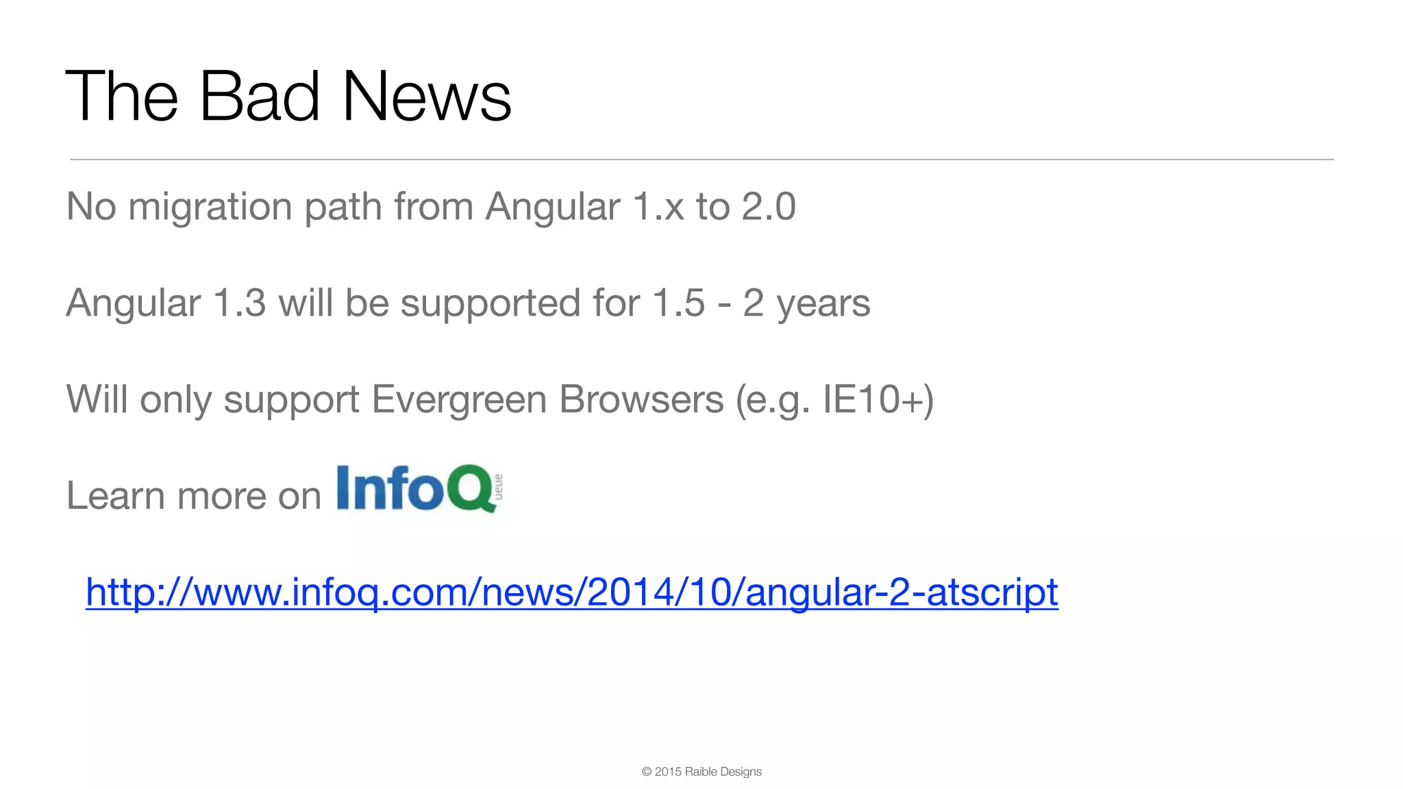 © 2015 Raible Designs The Bad News No migration path from Angular 1.x to 2.0 Angular 1.3 will be supported for 1.5 - 2 years Will only support Evergreen Browsers (e.g. IE10+) Learn more on http://www.infoq.com/news/2014/10/angular-2-atscript 