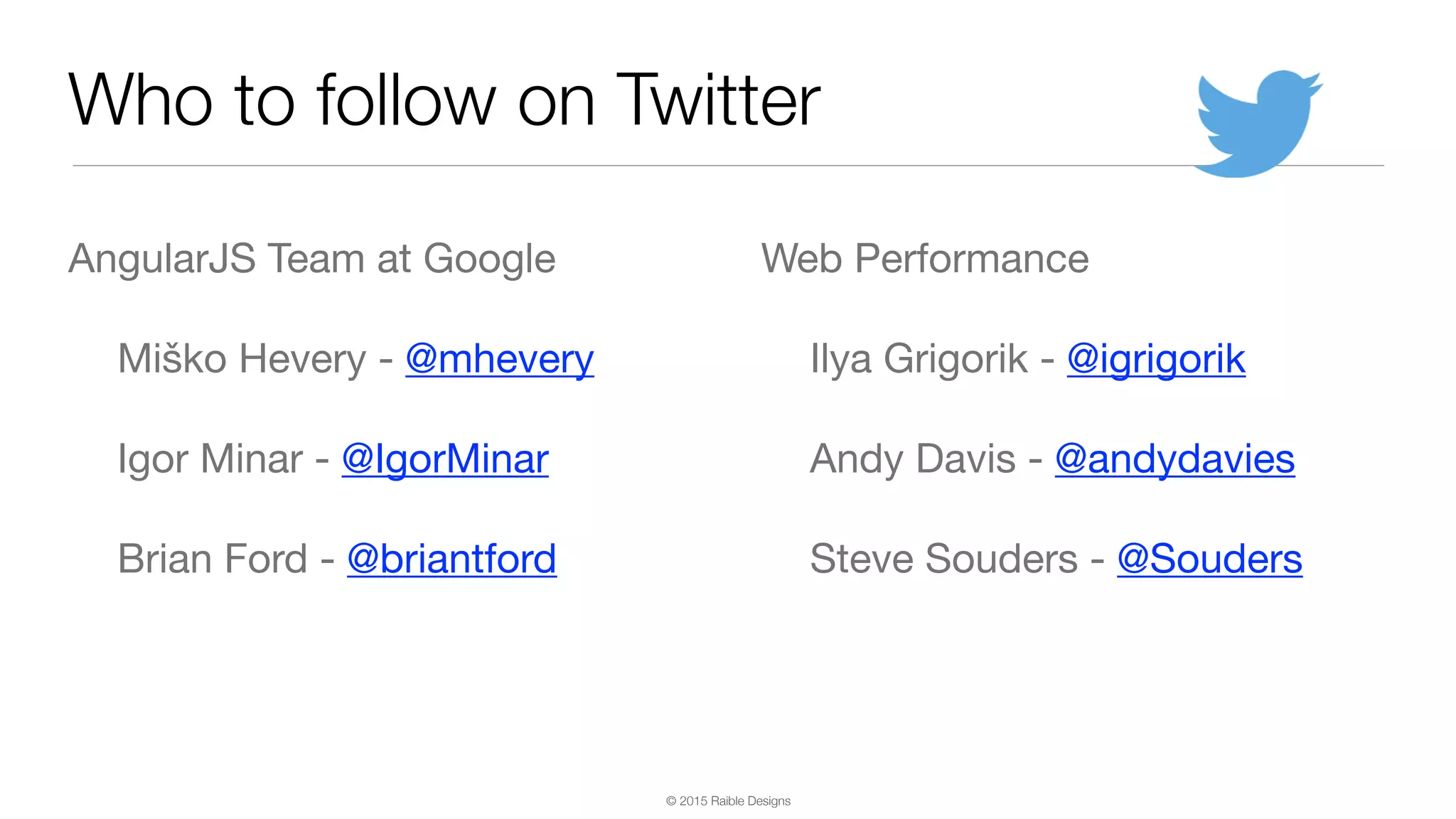© 2015 Raible Designs Who to follow on Twitter AngularJS Team at Google Miško Hevery - @mhevery Igor Minar - @IgorMinar Brian Ford - @briantford Web Performance Ilya Grigorik - @igrigorik Andy Davis - @andydavies Steve Souders - @Souders 