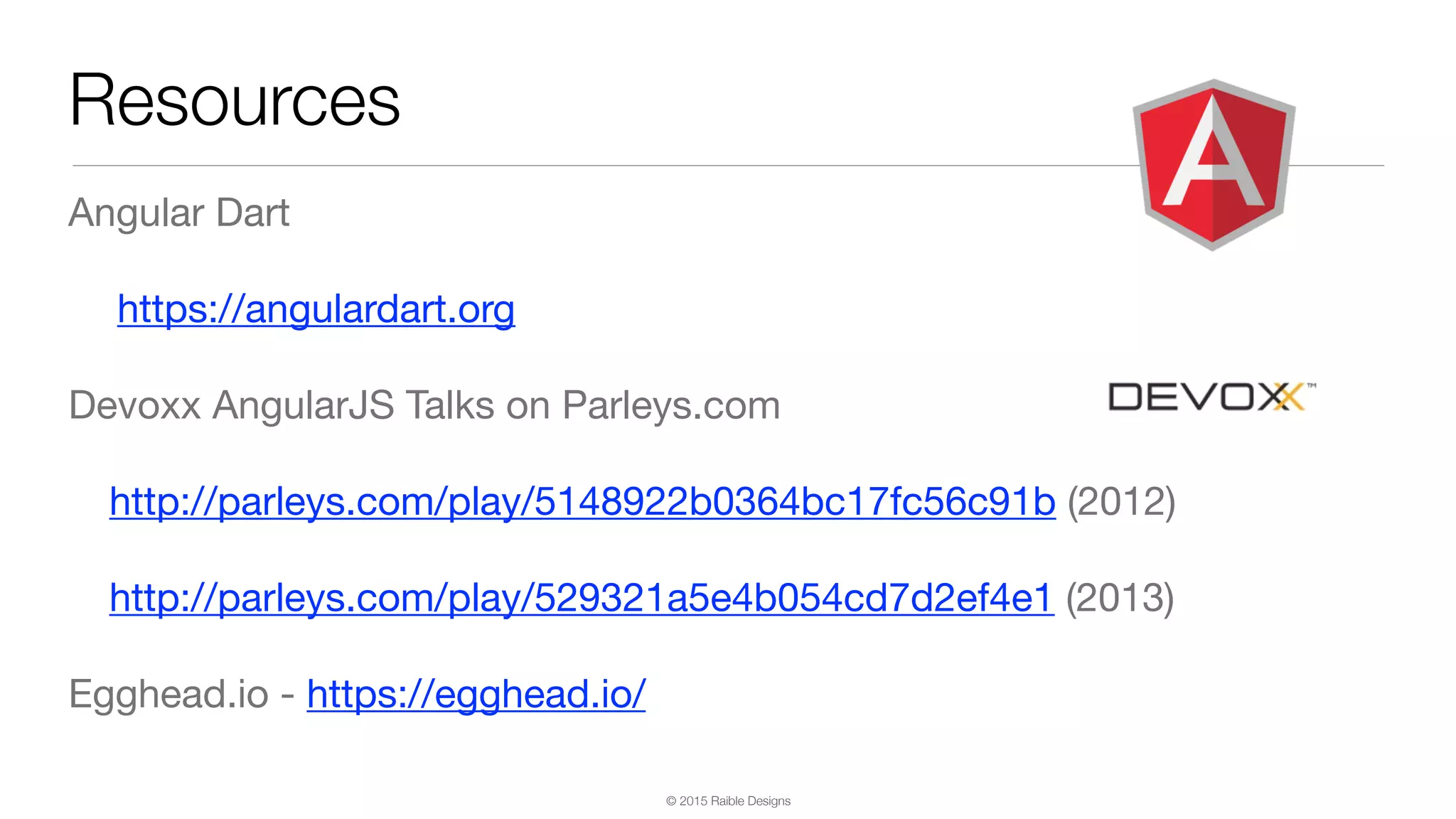 © 2015 Raible Designs Angular Dart https://angulardart.org Devoxx AngularJS Talks on Parleys.com http://parleys.com/play/5148922b0364bc17fc56c91b (2012) http://parleys.com/play/529321a5e4b054cd7d2ef4e1 (2013) Egghead.io - https://egghead.io/ Resources 