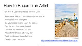 © 2015 Raible Designs
How to Become an Artist
Part 1 of 3: Learn the Basics on Your Own

Take some time and try various mediums of art

Recognize your strengths

Do your research and learn the basics

Get the supplies you will need

Observe the world around you

Make time for your art every day

Seek out the opinions of others

Develop your own style
http://www.wikihow.com/Become-an-Artist
 
