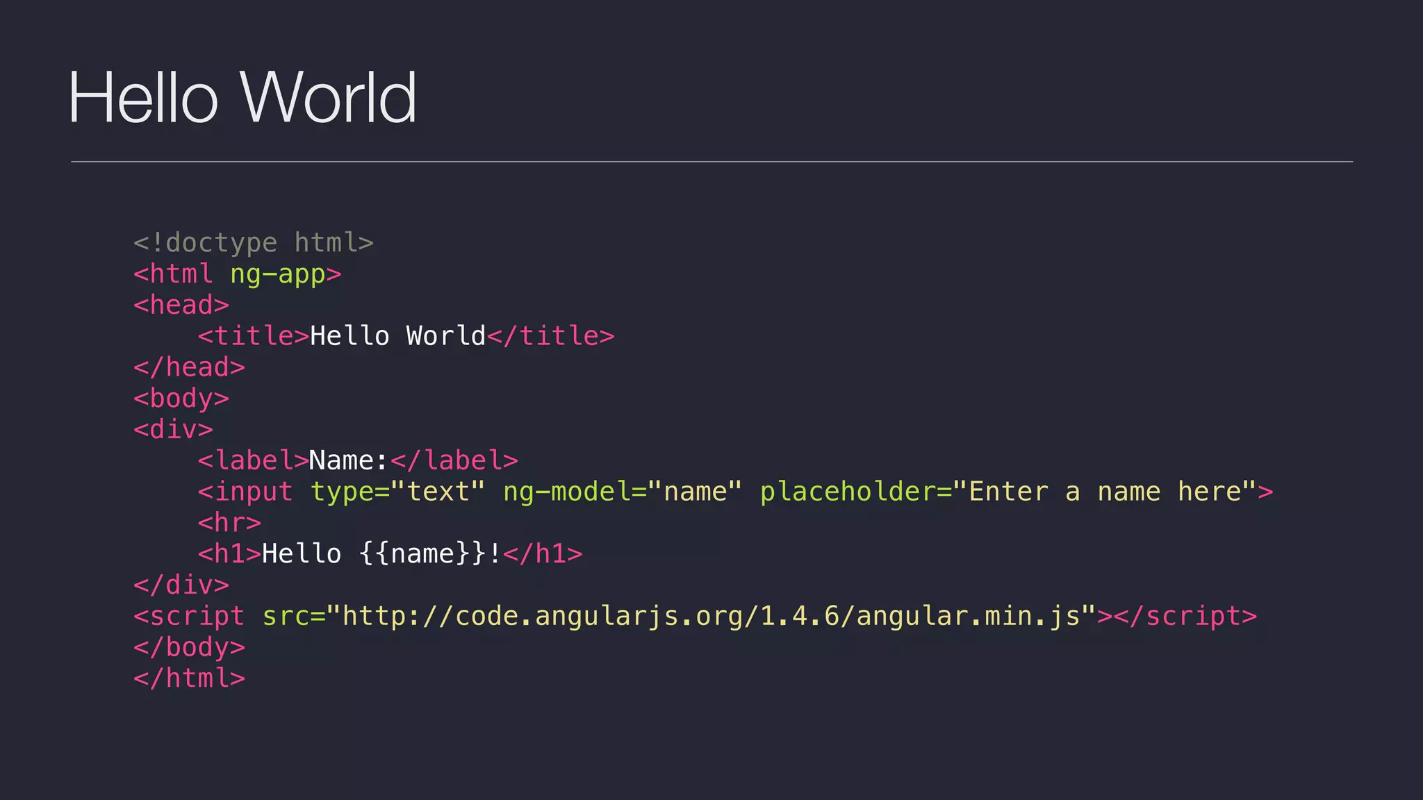 Hello World
<!doctype html>
<html ng-app>
<head>
<title>Hello World</title>
</head>
<body>
<div>
<label>Name:</label>
<input type="text" ng-model="name" placeholder="Enter a name here">
<hr>
<h1>Hello {{name}}!</h1>
</div>
<script src="http://code.angularjs.org/1.4.6/angular.min.js"></script>
</body>
</html>
 