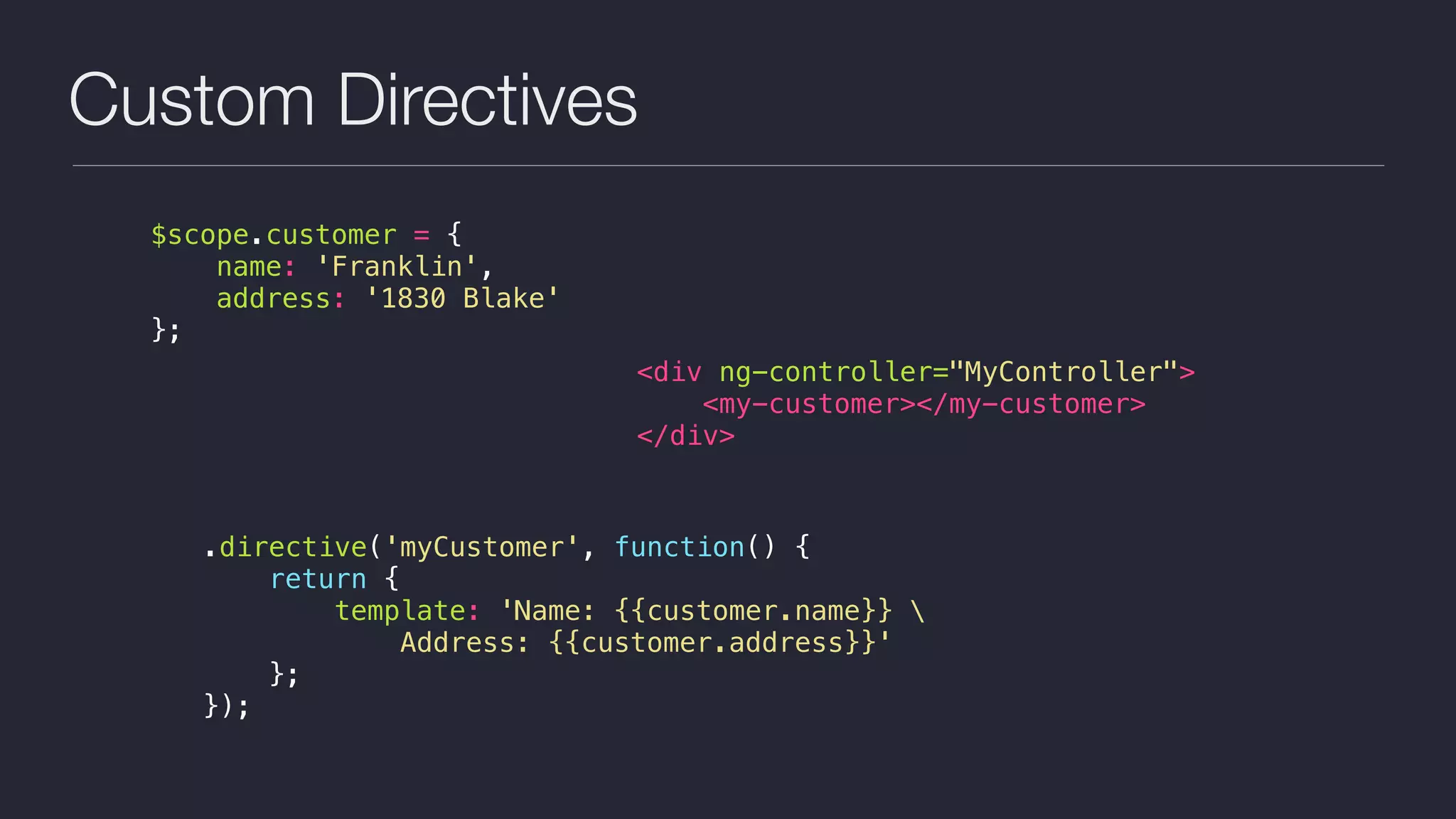 Custom Directives
$scope.customer = {
name: 'Franklin',
address: '1830 Blake'
};
<div ng-controller="MyController">
<my-customer></my-customer>
</div>
.directive('myCustomer', function() {
return {
template: 'Name: {{customer.name}} 
Address: {{customer.address}}'
};
});
 