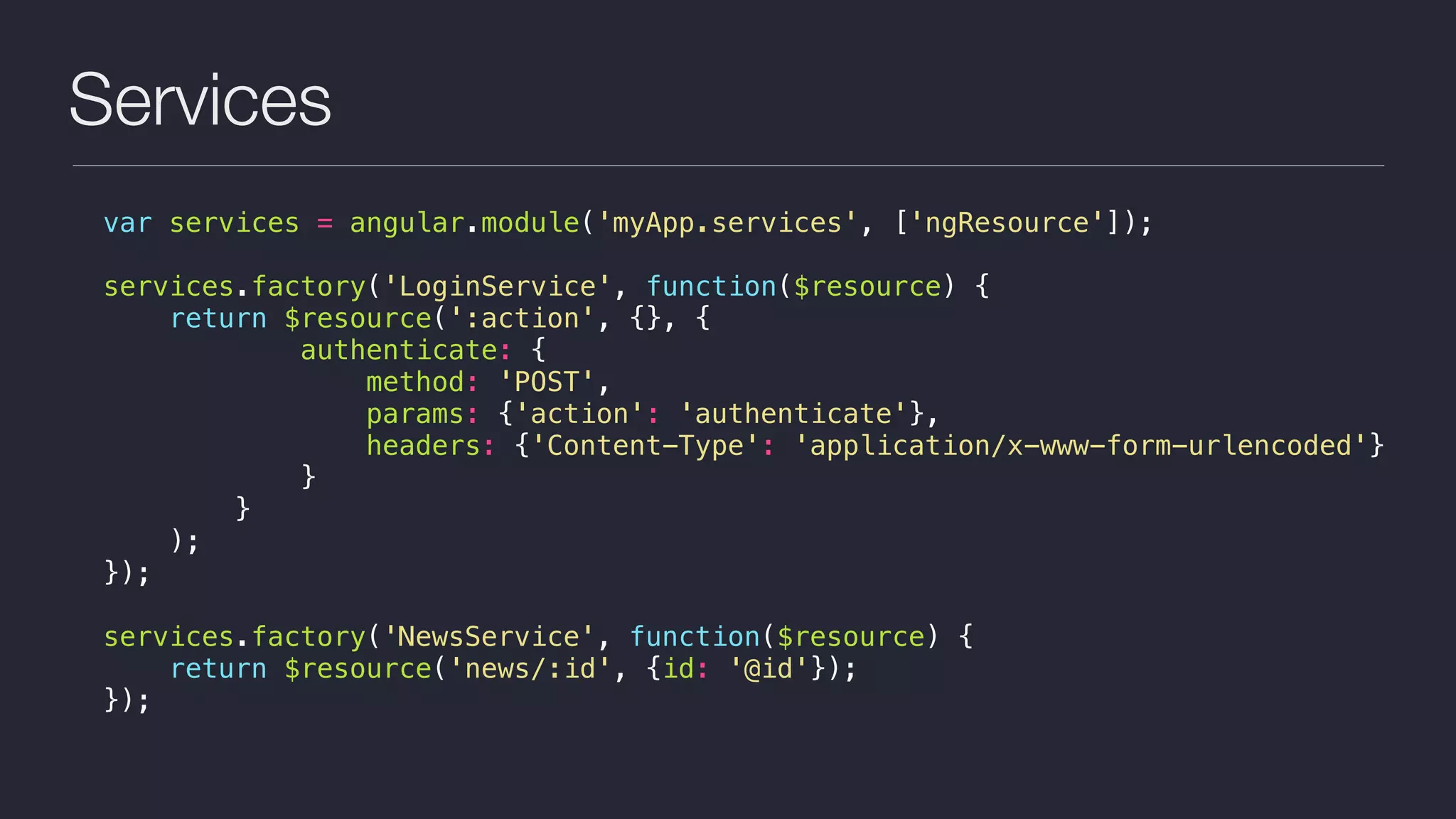 Services
var services = angular.module('myApp.services', ['ngResource']);
services.factory('LoginService', function($resource) {
return $resource(':action', {}, {
authenticate: {
method: 'POST',
params: {'action': 'authenticate'},
headers: {'Content-Type': 'application/x-www-form-urlencoded'}
}
}
);
});
services.factory('NewsService', function($resource) {
return $resource('news/:id', {id: '@id'});
});
 