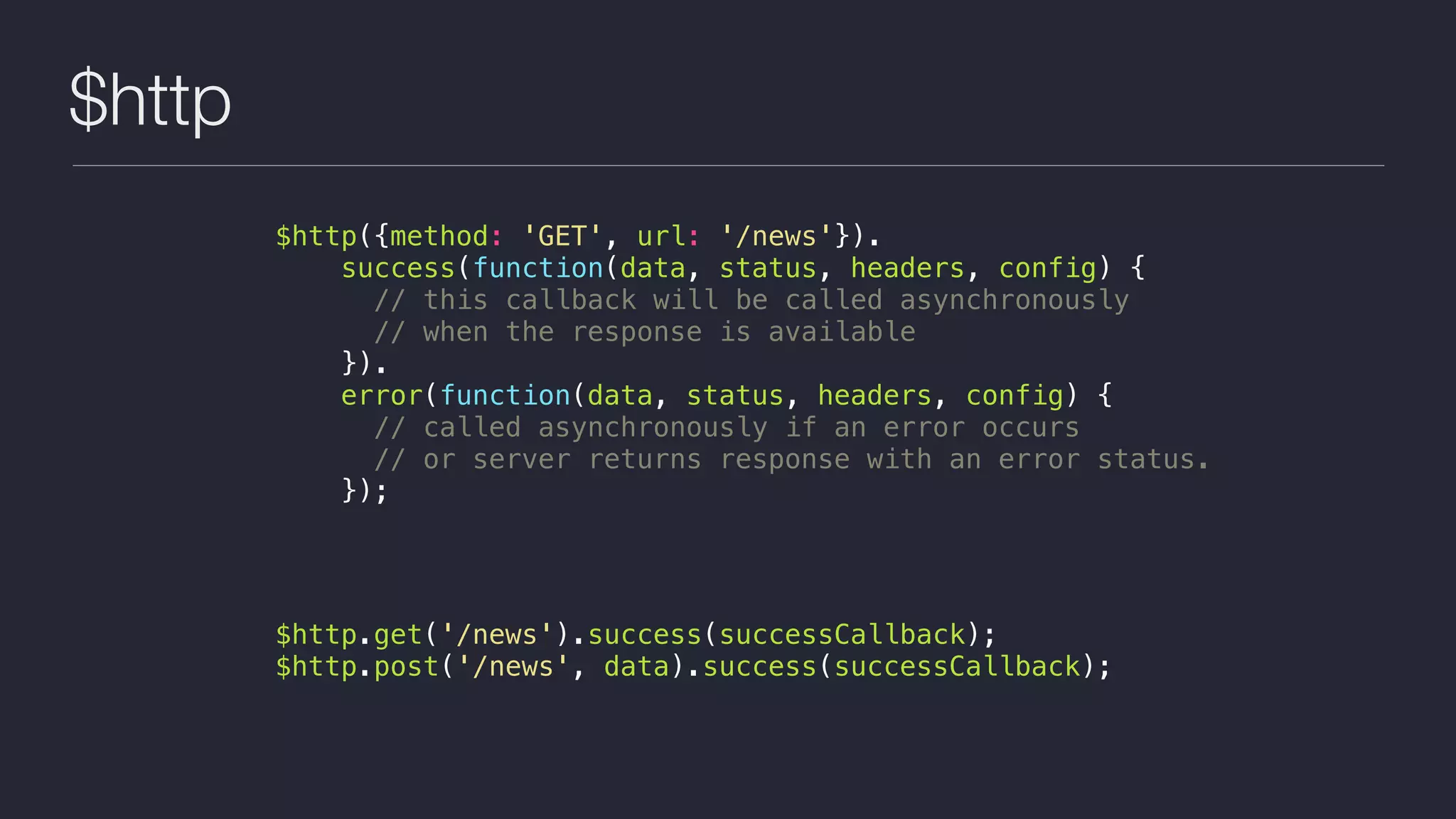 $http
$http({method: 'GET', url: '/news'}).
success(function(data, status, headers, config) {
// this callback will be called asynchronously
// when the response is available
}).
error(function(data, status, headers, config) {
// called asynchronously if an error occurs
// or server returns response with an error status.
});
$http.get('/news').success(successCallback);
$http.post('/news', data).success(successCallback);
 