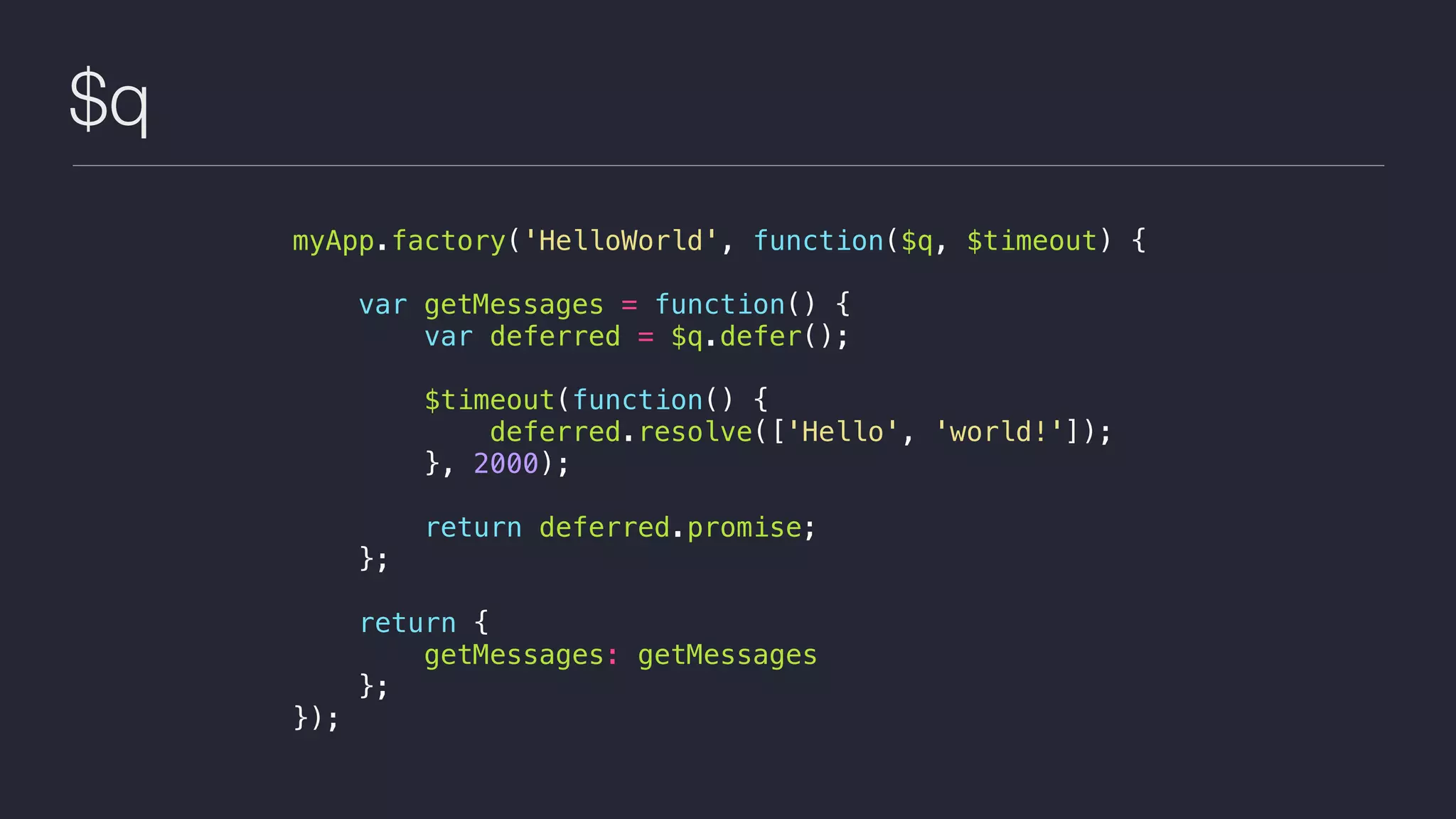 $q
myApp.factory('HelloWorld', function($q, $timeout) {
var getMessages = function() {
var deferred = $q.defer();
$timeout(function() {
deferred.resolve(['Hello', 'world!']);
}, 2000);
return deferred.promise;
};
return {
getMessages: getMessages
};
});
 