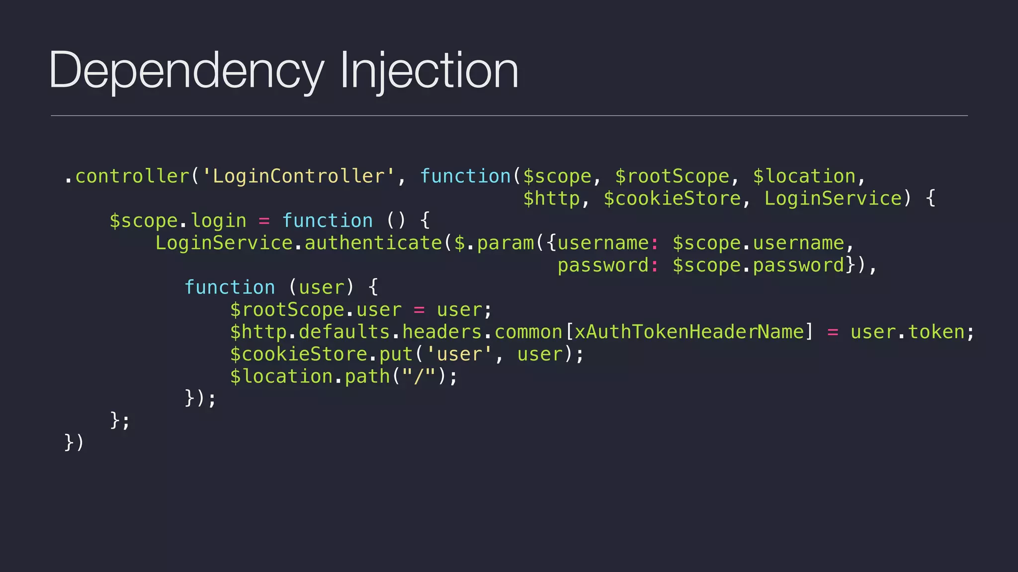 Dependency Injection
.controller('LoginController', function($scope, $rootScope, $location,
$http, $cookieStore, LoginService) {
$scope.login = function () {
LoginService.authenticate($.param({username: $scope.username,  
password: $scope.password}),
function (user) {
$rootScope.user = user;
$http.defaults.headers.common[xAuthTokenHeaderName] = user.token;
$cookieStore.put('user', user);
$location.path("/");
});
};
})
 