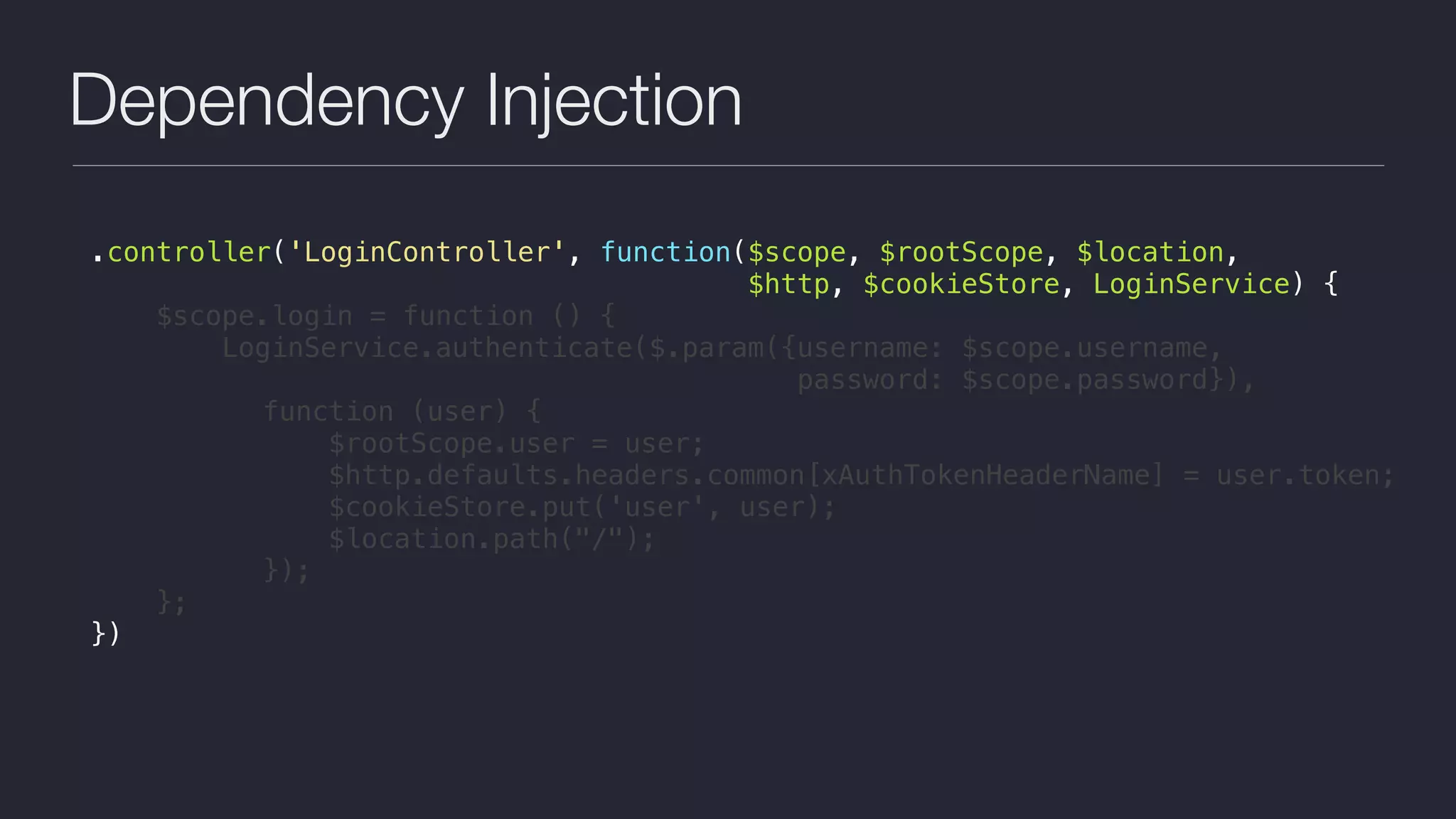 Dependency Injection
.controller('LoginController', function($scope, $rootScope, $location,
$http, $cookieStore, LoginService) {
$scope.login = function () {
LoginService.authenticate($.param({username: $scope.username,  
password: $scope.password}),
function (user) {
$rootScope.user = user;
$http.defaults.headers.common[xAuthTokenHeaderName] = user.token;
$cookieStore.put('user', user);
$location.path("/");
});
};
})
 