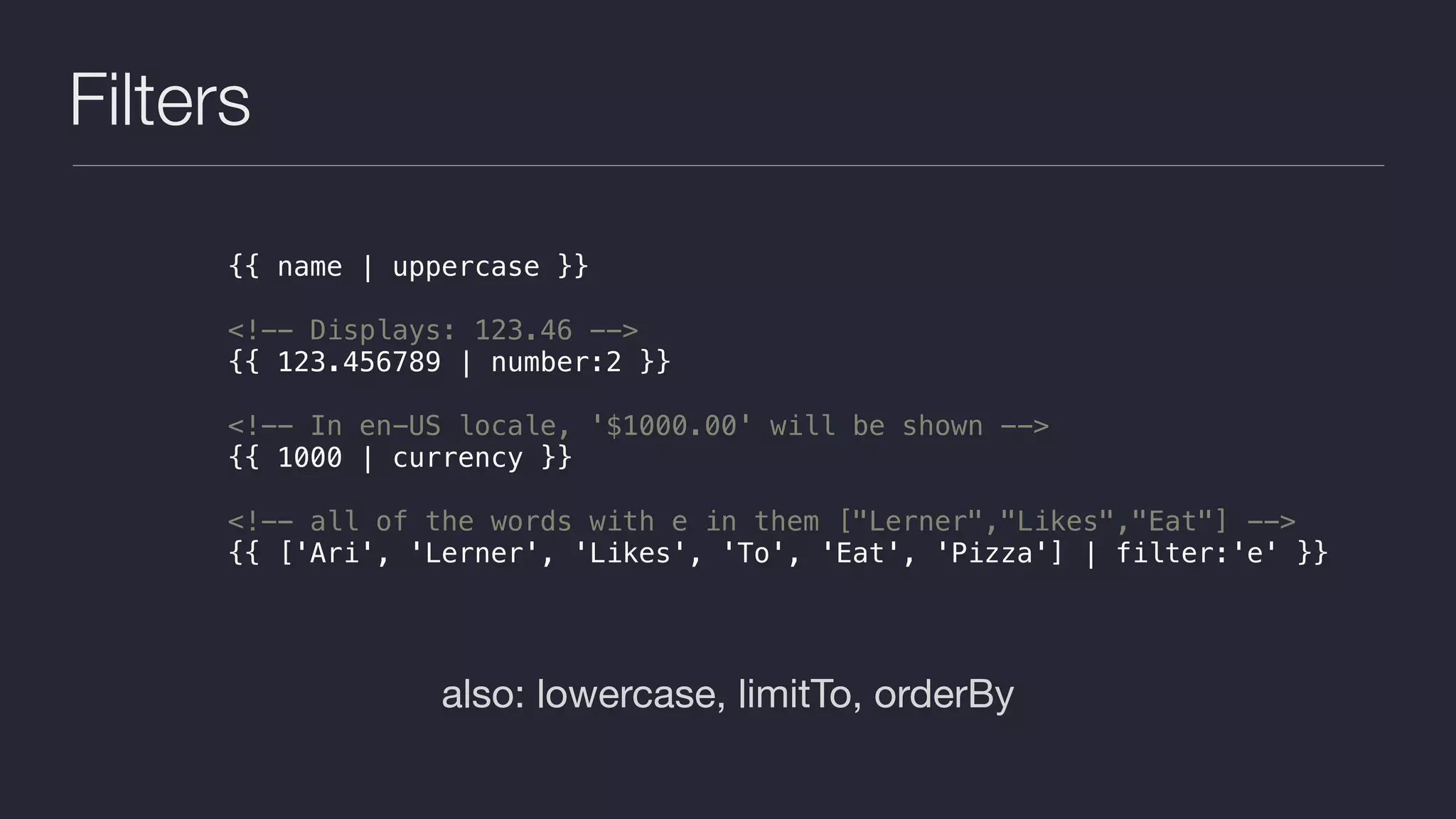Filters
also: lowercase, limitTo, orderBy
{{ name | uppercase }}
<!-- Displays: 123.46 -->
{{ 123.456789 | number:2 }}
<!-- In en-US locale, '$1000.00' will be shown -->
{{ 1000 | currency }}
<!-- all of the words with e in them ["Lerner","Likes","Eat"] -->
{{ ['Ari', 'Lerner', 'Likes', 'To', 'Eat', 'Pizza'] | filter:'e' }}
 
