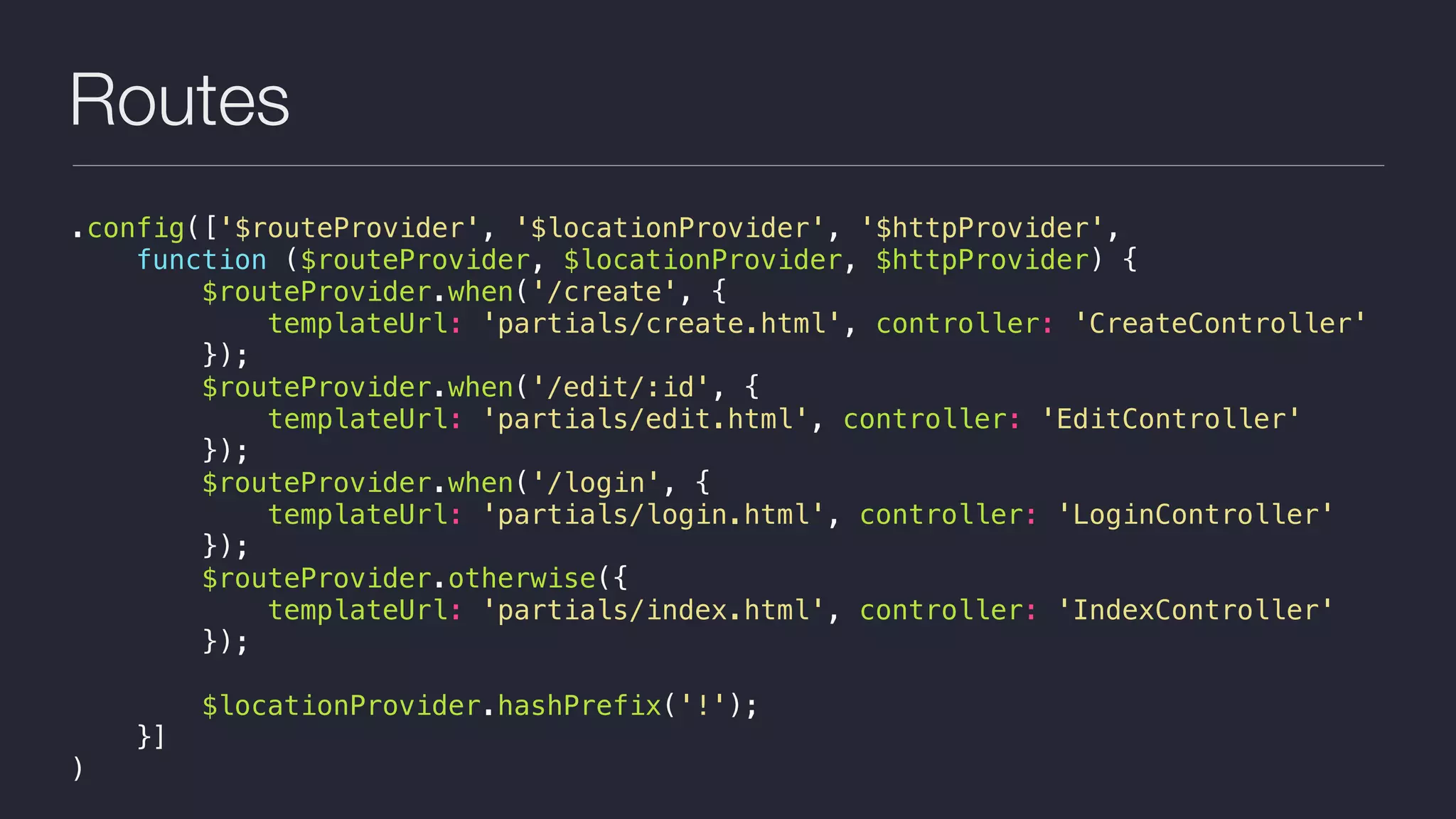 Routes
.config(['$routeProvider', '$locationProvider', '$httpProvider',
function ($routeProvider, $locationProvider, $httpProvider) {
$routeProvider.when('/create', {
templateUrl: 'partials/create.html', controller: 'CreateController'
});
$routeProvider.when('/edit/:id', {
templateUrl: 'partials/edit.html', controller: 'EditController'
});
$routeProvider.when('/login', {
templateUrl: 'partials/login.html', controller: 'LoginController'
});
$routeProvider.otherwise({
templateUrl: 'partials/index.html', controller: 'IndexController'
});
$locationProvider.hashPrefix('!');
}]
)
 