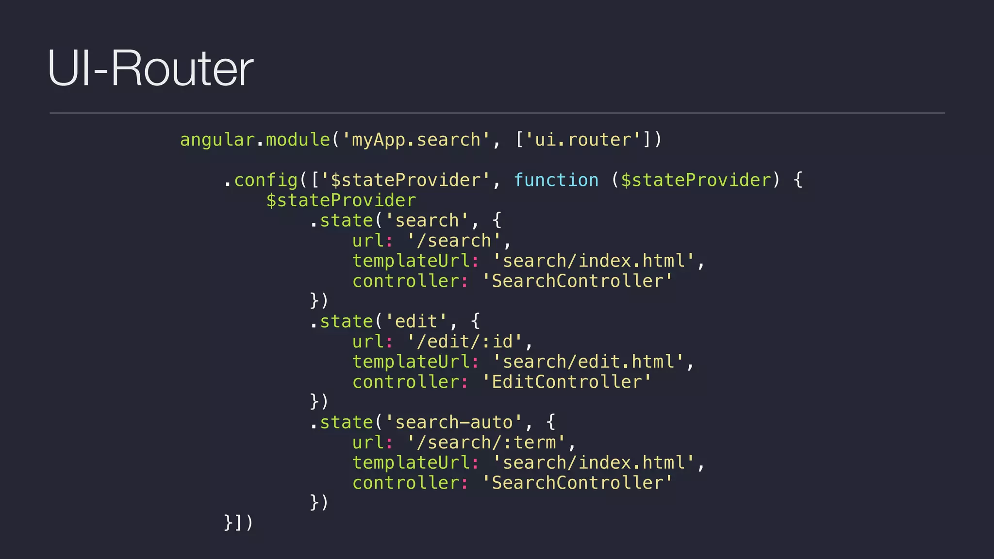 UI-Router
angular.module('myApp.search', ['ui.router'])
.config(['$stateProvider', function ($stateProvider) {
$stateProvider
.state('search', {
url: '/search',
templateUrl: 'search/index.html',
controller: 'SearchController'
})
.state('edit', {
url: '/edit/:id',
templateUrl: 'search/edit.html',
controller: 'EditController'
})
.state('search-auto', {
url: '/search/:term',
templateUrl: 'search/index.html',
controller: 'SearchController'
})
}])
 