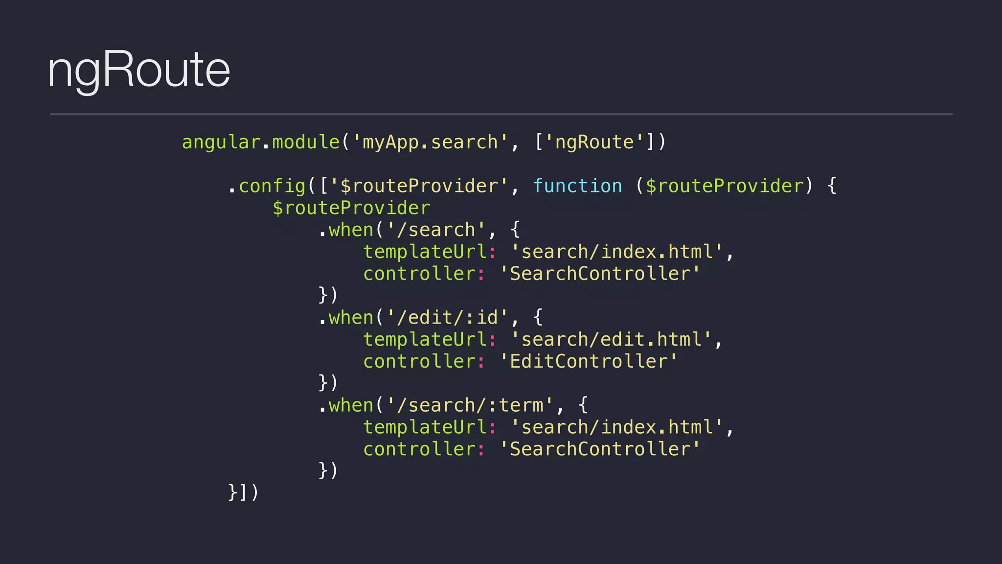 ngRoute
angular.module('myApp.search', ['ngRoute'])
.config(['$routeProvider', function ($routeProvider) {
$routeProvider
.when('/search', {
templateUrl: 'search/index.html',
controller: 'SearchController'
})
.when('/edit/:id', {
templateUrl: 'search/edit.html',
controller: 'EditController'
})
.when('/search/:term', {
templateUrl: 'search/index.html',
controller: 'SearchController'
})
}])
 