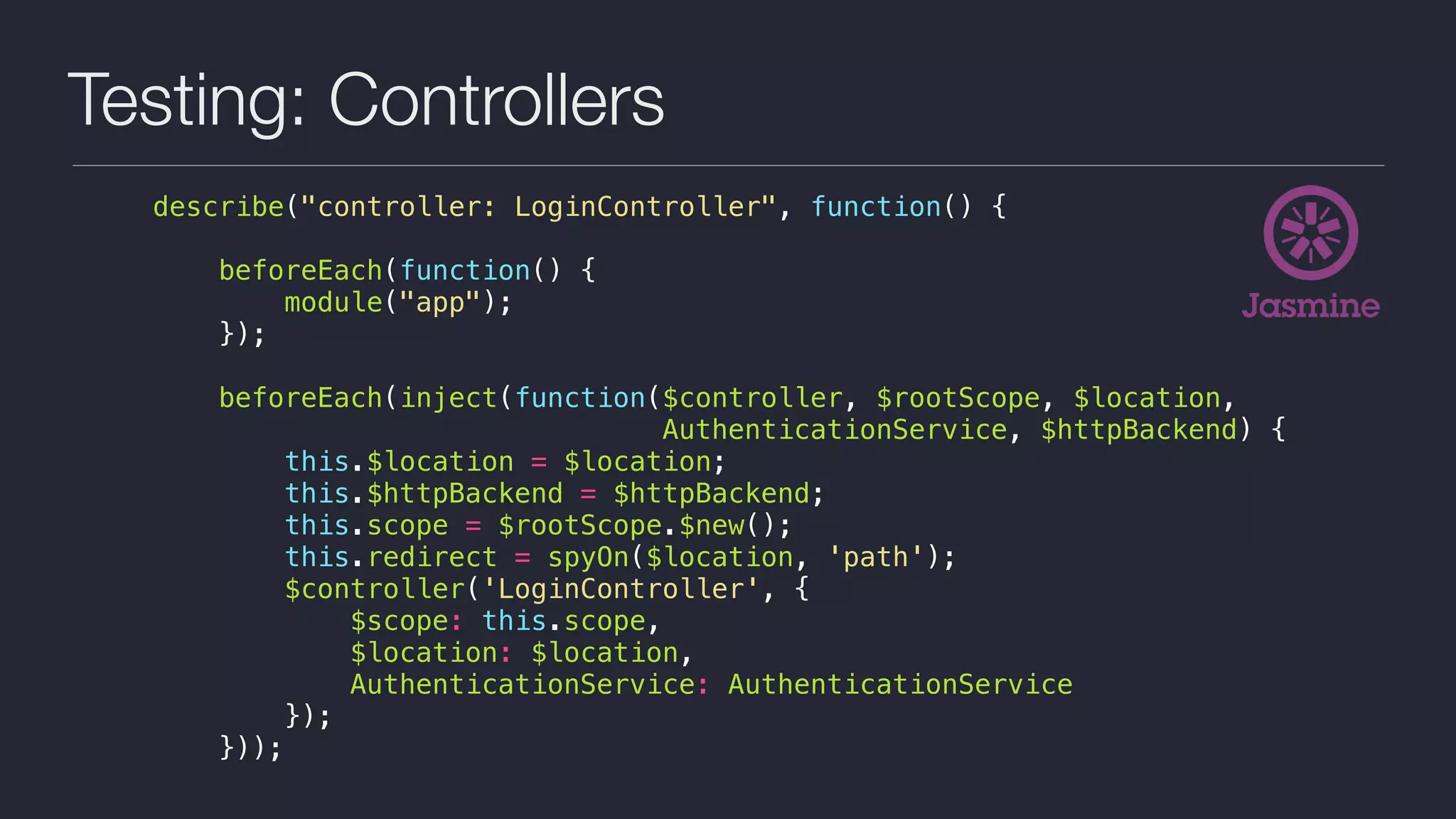 Testing: Controllers
describe("controller: LoginController", function() {
beforeEach(function() {
module("app");
});
beforeEach(inject(function($controller, $rootScope, $location,
AuthenticationService, $httpBackend) {
this.$location = $location;
this.$httpBackend = $httpBackend;
this.scope = $rootScope.$new();
this.redirect = spyOn($location, 'path');
$controller('LoginController', {
$scope: this.scope,
$location: $location,
AuthenticationService: AuthenticationService
});
}));
 