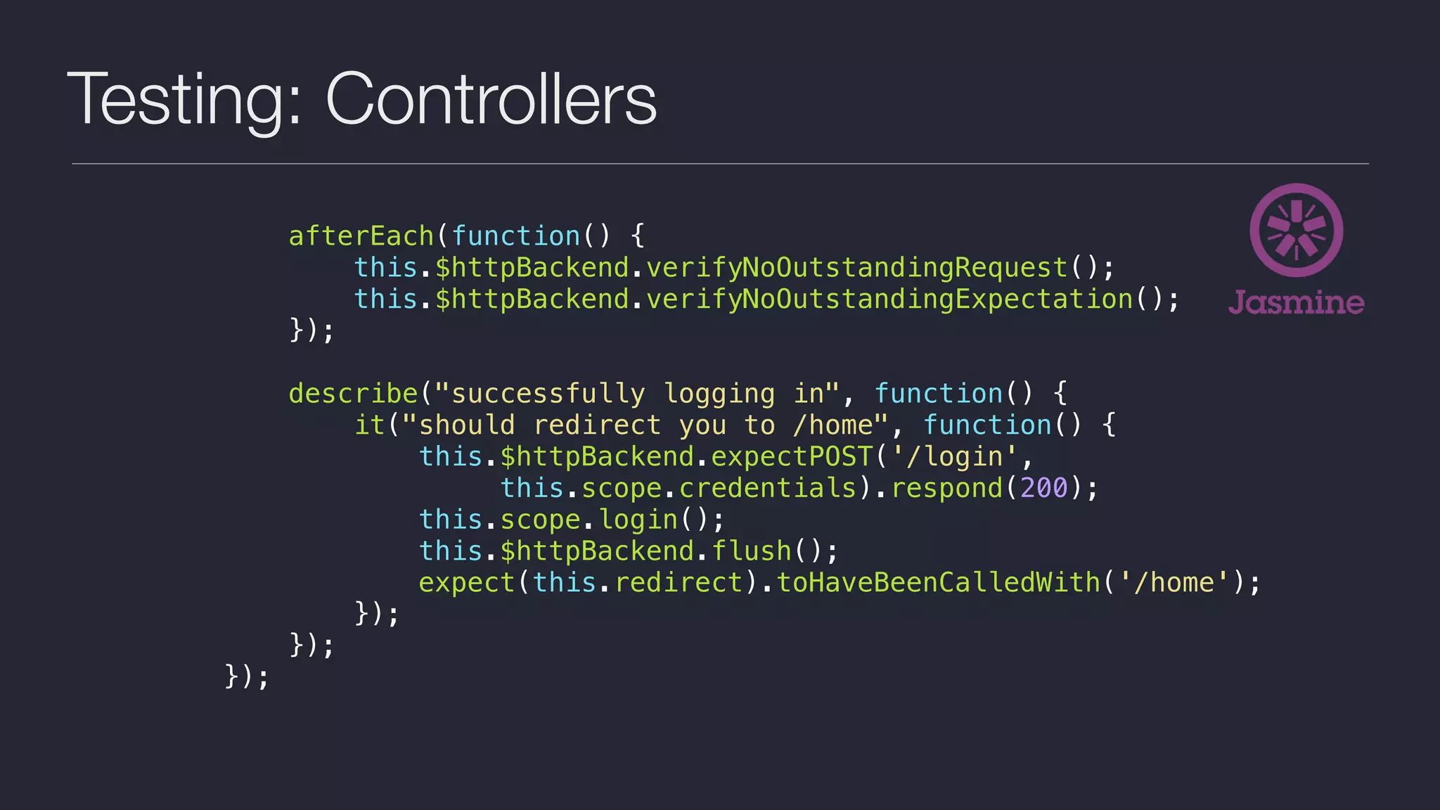 Testing: Controllers
afterEach(function() {
this.$httpBackend.verifyNoOutstandingRequest();
this.$httpBackend.verifyNoOutstandingExpectation();
});
describe("successfully logging in", function() {
it("should redirect you to /home", function() {
this.$httpBackend.expectPOST('/login',
this.scope.credentials).respond(200);
this.scope.login();
this.$httpBackend.flush();
expect(this.redirect).toHaveBeenCalledWith('/home');
});
});
});
 