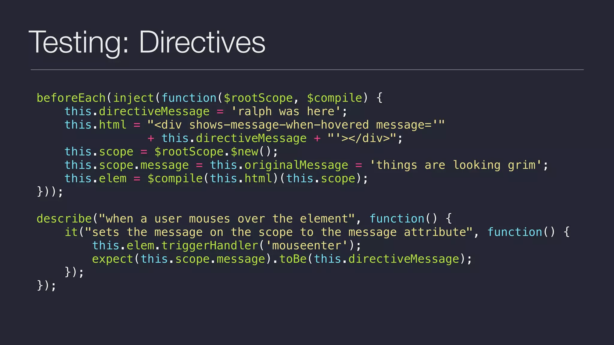 Testing: Directives
beforeEach(inject(function($rootScope, $compile) {
this.directiveMessage = 'ralph was here';
this.html = "<div shows-message-when-hovered message='"
+ this.directiveMessage + "'></div>";
this.scope = $rootScope.$new();
this.scope.message = this.originalMessage = 'things are looking grim';
this.elem = $compile(this.html)(this.scope);
}));
describe("when a user mouses over the element", function() {
it("sets the message on the scope to the message attribute", function() {
this.elem.triggerHandler('mouseenter');
expect(this.scope.message).toBe(this.directiveMessage);
});
});
 