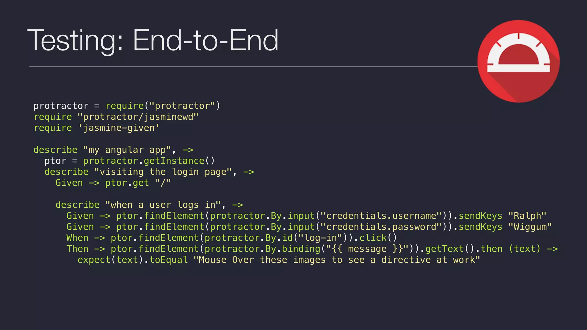 Testing: End-to-End
protractor = require("protractor")
require "protractor/jasminewd"
require 'jasmine-given'
describe "my angular app", ->
ptor = protractor.getInstance()
describe "visiting the login page", ->
Given -> ptor.get "/"
describe "when a user logs in", ->
Given -> ptor.findElement(protractor.By.input("credentials.username")).sendKeys "Ralph"
Given -> ptor.findElement(protractor.By.input("credentials.password")).sendKeys "Wiggum"
When -> ptor.findElement(protractor.By.id("log-in")).click()
Then -> ptor.findElement(protractor.By.binding("{{ message }}")).getText().then (text) ->
expect(text).toEqual "Mouse Over these images to see a directive at work"
 