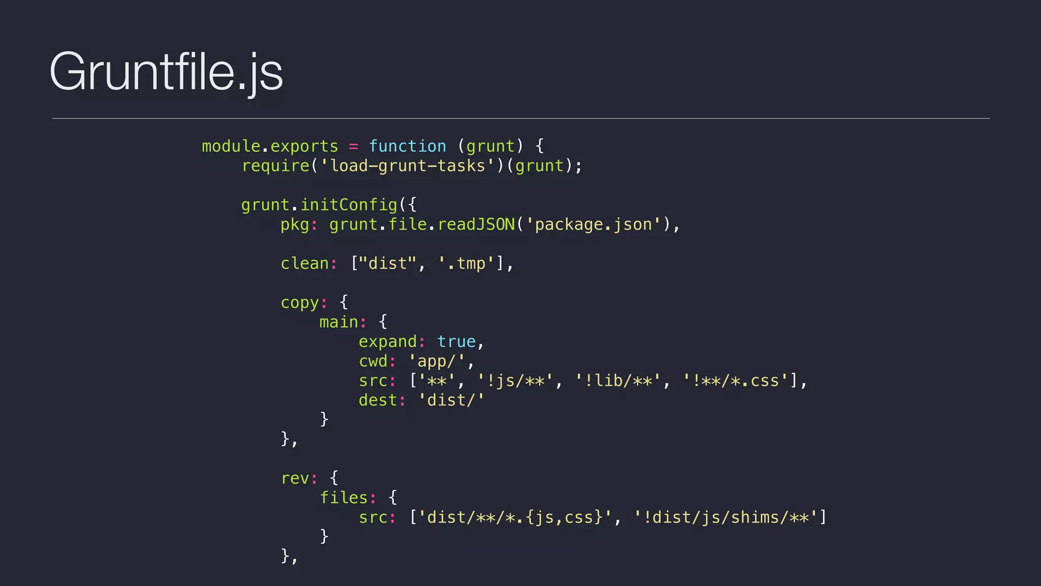 Gruntﬁle.js
module.exports = function (grunt) {
require('load-grunt-tasks')(grunt);
grunt.initConfig({
pkg: grunt.file.readJSON('package.json'),
clean: ["dist", '.tmp'],
copy: {
main: {
expand: true,
cwd: 'app/',
src: ['**', '!js/**', '!lib/**', '!**/*.css'],
dest: 'dist/'
}
},
rev: {
files: {
src: ['dist/**/*.{js,css}', '!dist/js/shims/**']
}
},
 