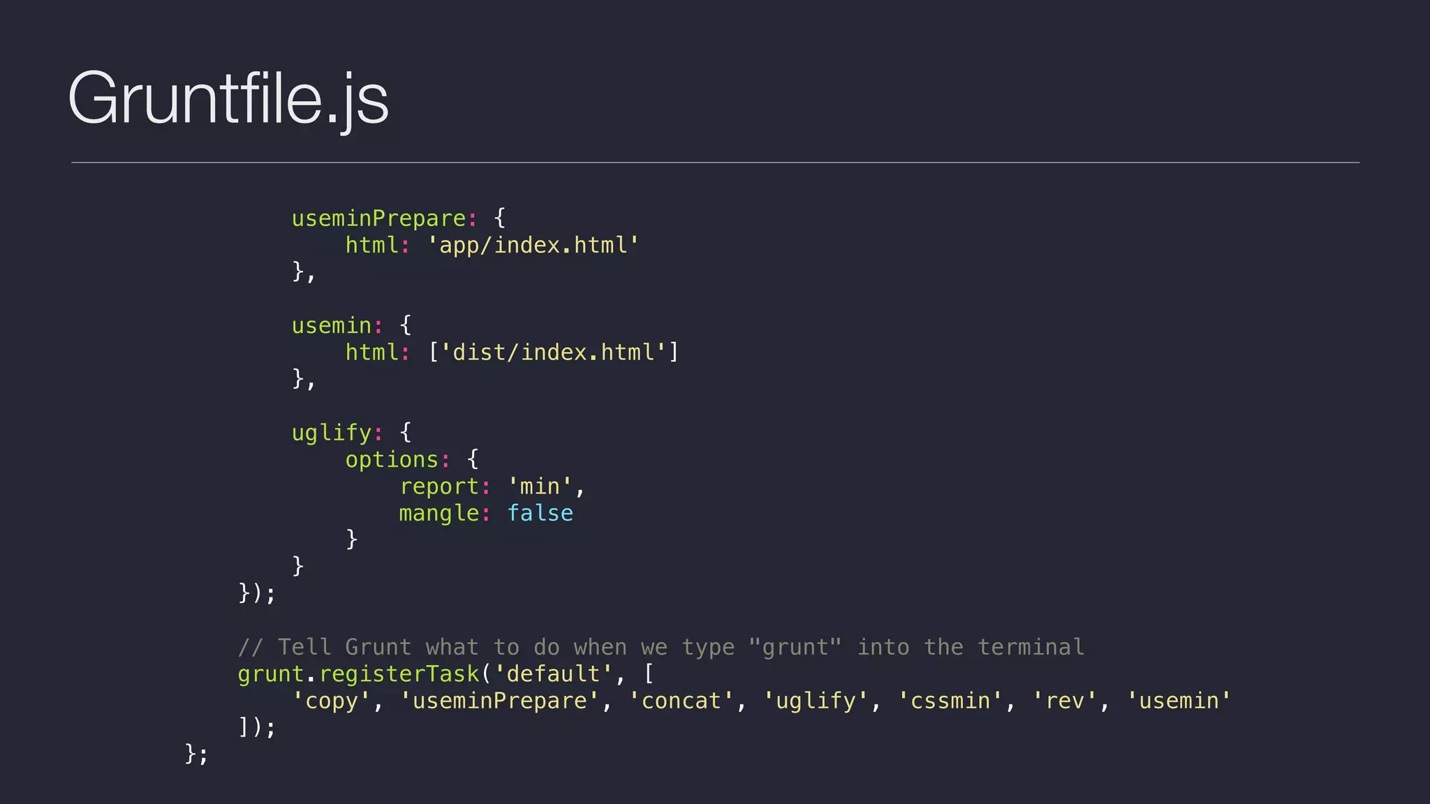 Gruntﬁle.js
useminPrepare: {
html: 'app/index.html'
},
usemin: {
html: ['dist/index.html']
},
uglify: {
options: {
report: 'min',
mangle: false
}
}
});
// Tell Grunt what to do when we type "grunt" into the terminal
grunt.registerTask('default', [
'copy', 'useminPrepare', 'concat', 'uglify', 'cssmin', 'rev', 'usemin'
]);
};
 