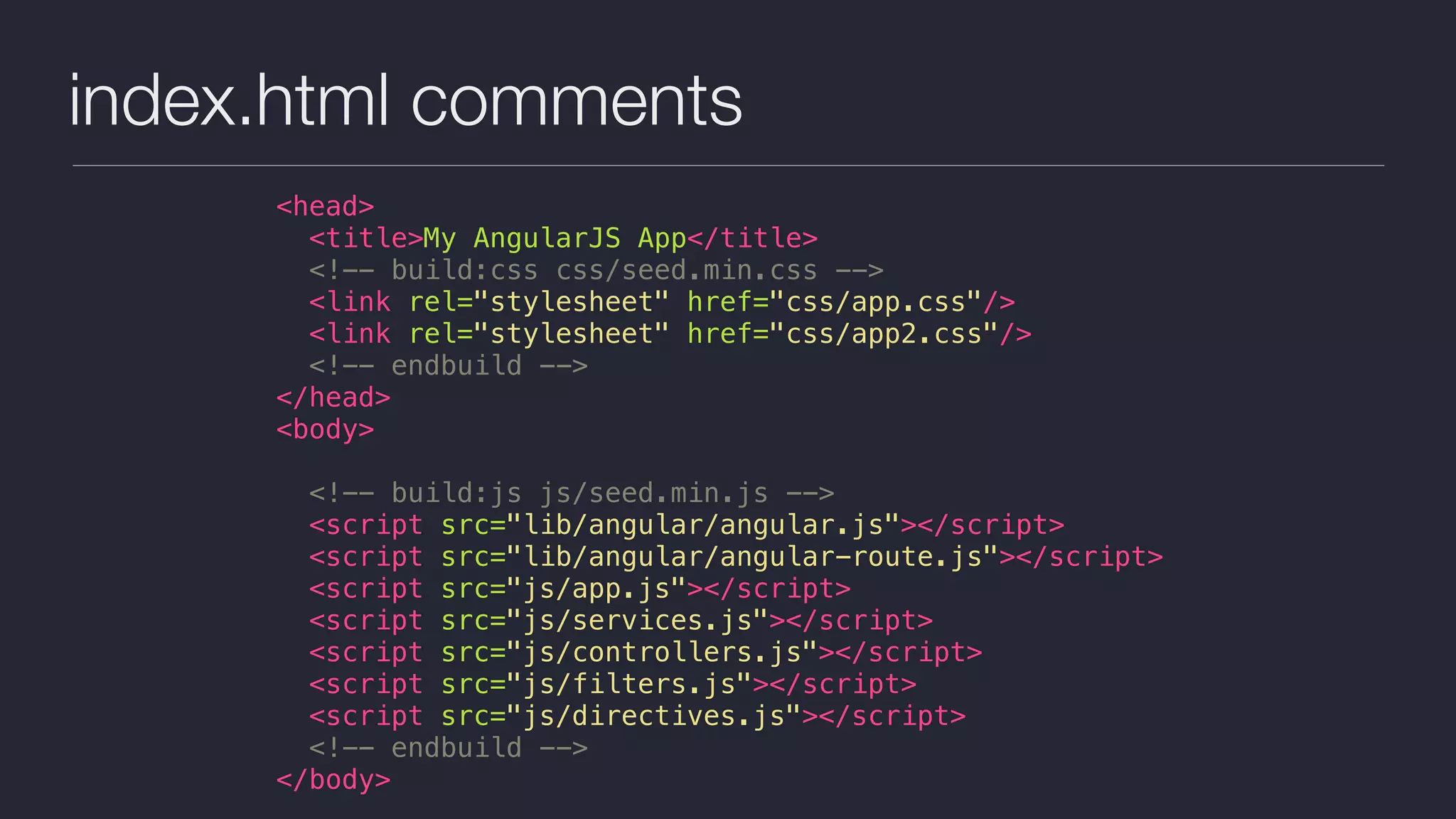 index.html comments
<head>
<title>My AngularJS App</title>
<!-- build:css css/seed.min.css -->
<link rel="stylesheet" href="css/app.css"/>
<link rel="stylesheet" href="css/app2.css"/>
<!-- endbuild -->
</head>
<body>
<!-- build:js js/seed.min.js -->
<script src="lib/angular/angular.js"></script>
<script src="lib/angular/angular-route.js"></script>
<script src="js/app.js"></script>
<script src="js/services.js"></script>
<script src="js/controllers.js"></script>
<script src="js/filters.js"></script>
<script src="js/directives.js"></script>
<!-- endbuild -->
</body>
 