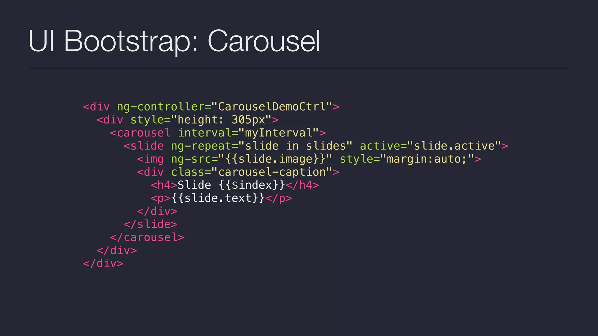 UI Bootstrap: Carousel
<div ng-controller="CarouselDemoCtrl">
<div style="height: 305px">
<carousel interval="myInterval">
<slide ng-repeat="slide in slides" active="slide.active">
<img ng-src="{{slide.image}}" style="margin:auto;">
<div class="carousel-caption">
<h4>Slide {{$index}}</h4>
<p>{{slide.text}}</p>
</div>
</slide>
</carousel>
</div>
</div>
 