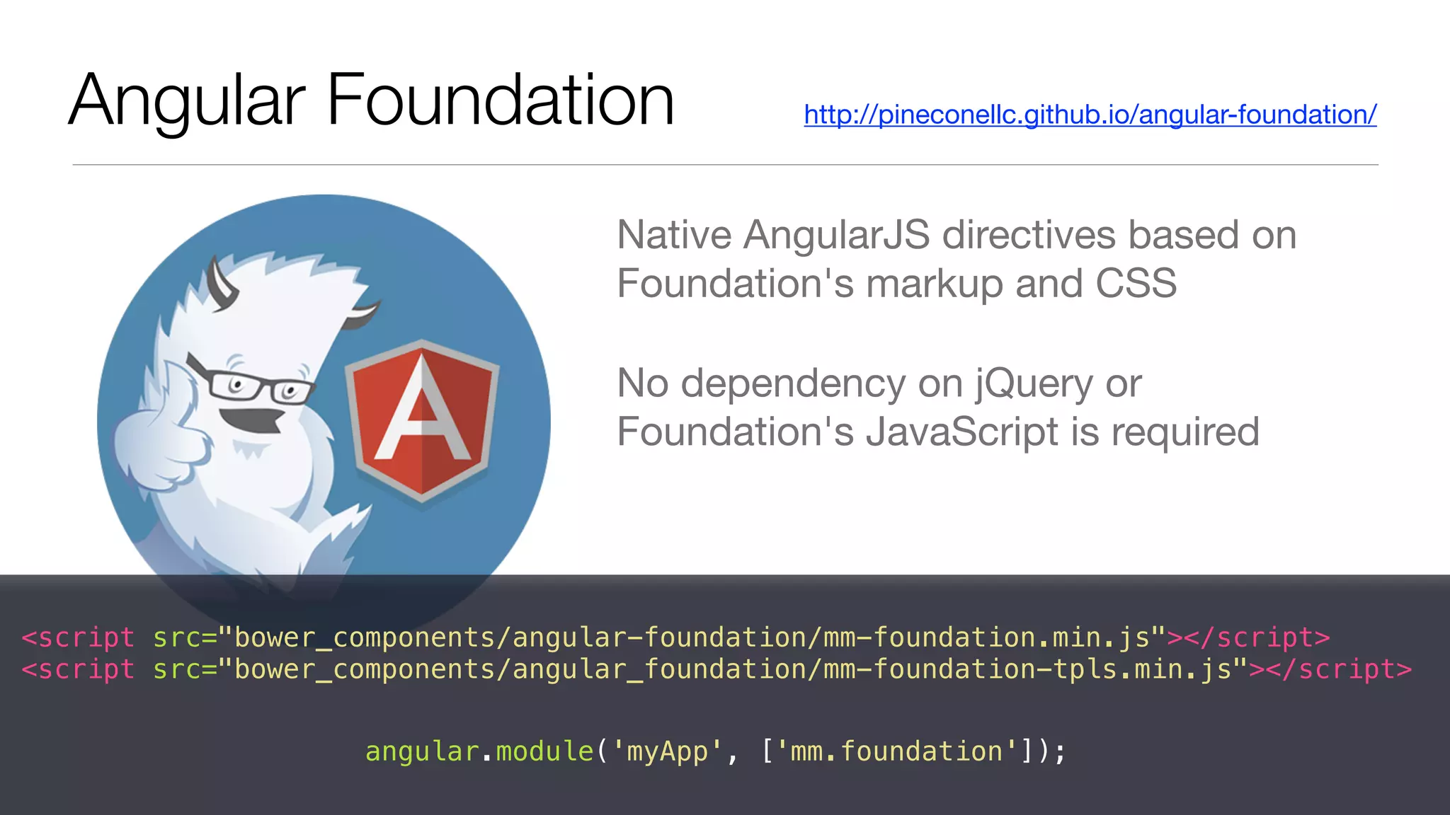 Native AngularJS directives based on
Foundation's markup and CSS

No dependency on jQuery or
Foundation's JavaScript is required
Angular Foundation http://pineconellc.github.io/angular-foundation/
<script src="bower_components/angular-foundation/mm-foundation.min.js"></script>
<script src="bower_components/angular_foundation/mm-foundation-tpls.min.js"></script>
angular.module('myApp', ['mm.foundation']);
 