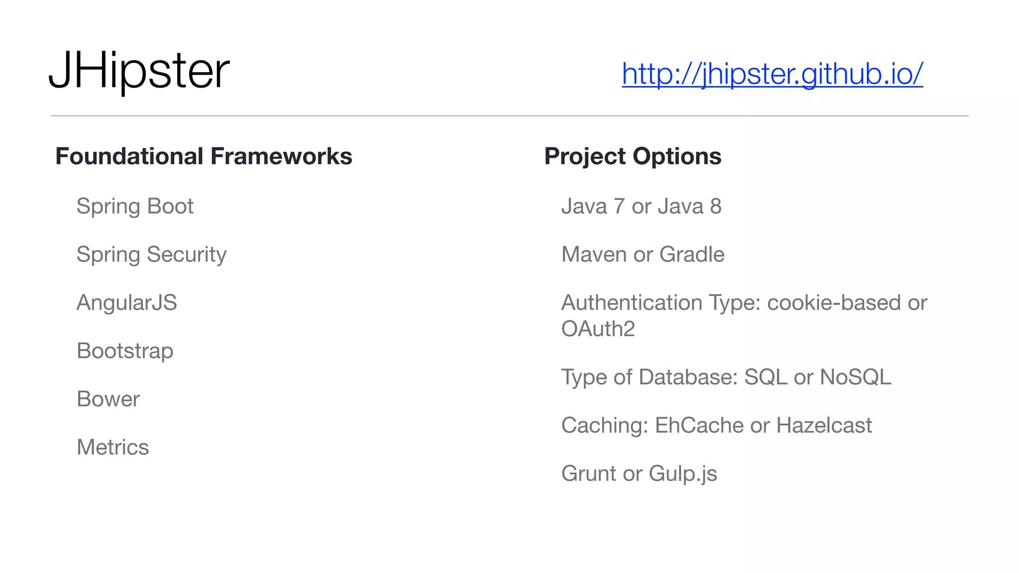 JHipster
Spring Boot

Spring Security

AngularJS

Bootstrap

Bower

Metrics

Java 7 or Java 8

Maven or Gradle

Authentication Type: cookie-based or
OAuth2

Type of Database: SQL or NoSQL

Caching: EhCache or Hazelcast

Grunt or Gulp.js
http://jhipster.github.io/
Foundational Frameworks Project Options
 