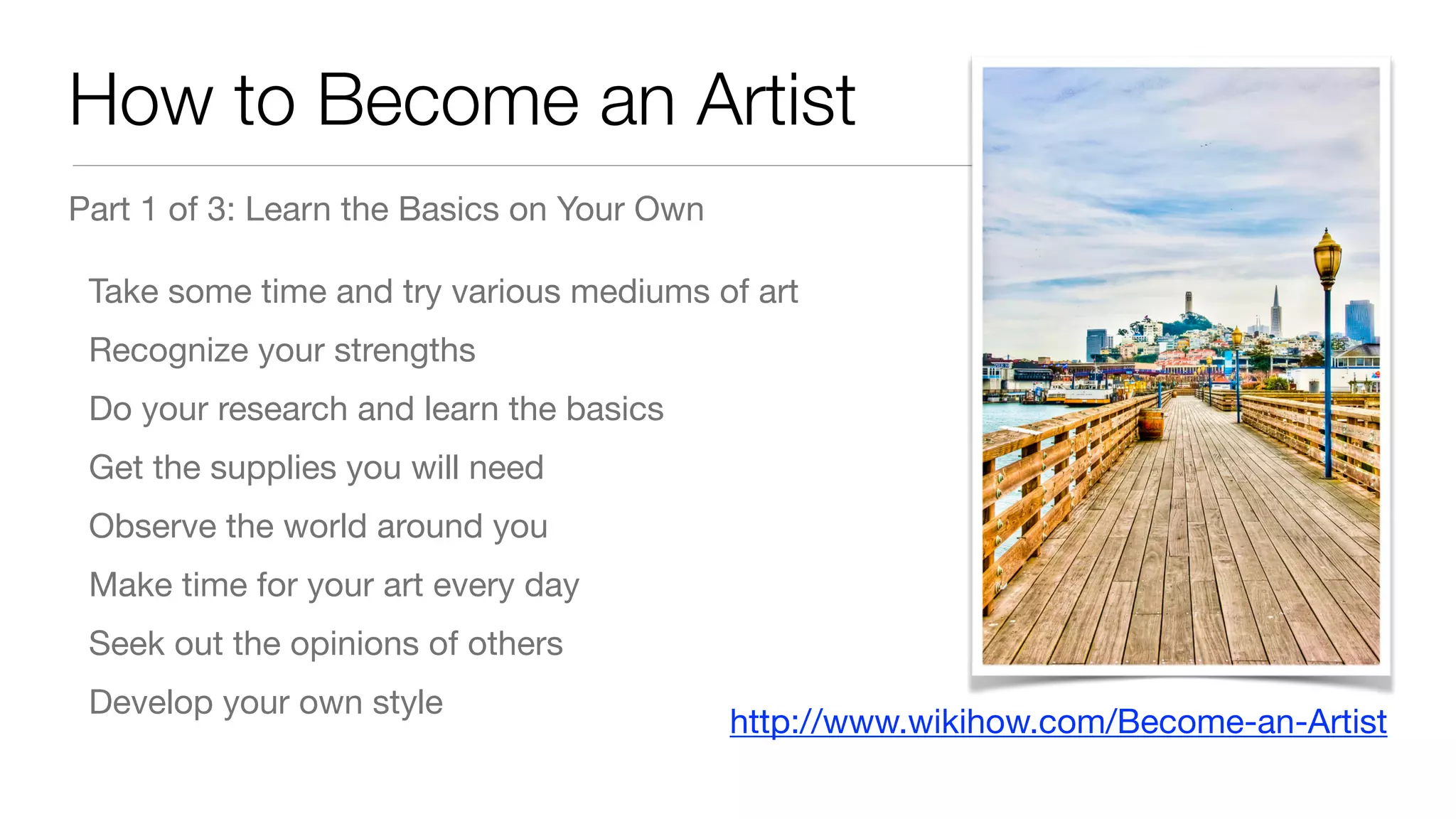 How to Become an Artist
Part 1 of 3: Learn the Basics on Your Own

Take some time and try various mediums of art

Recognize your strengths

Do your research and learn the basics

Get the supplies you will need

Observe the world around you

Make time for your art every day

Seek out the opinions of others

Develop your own style
http://www.wikihow.com/Become-an-Artist
 