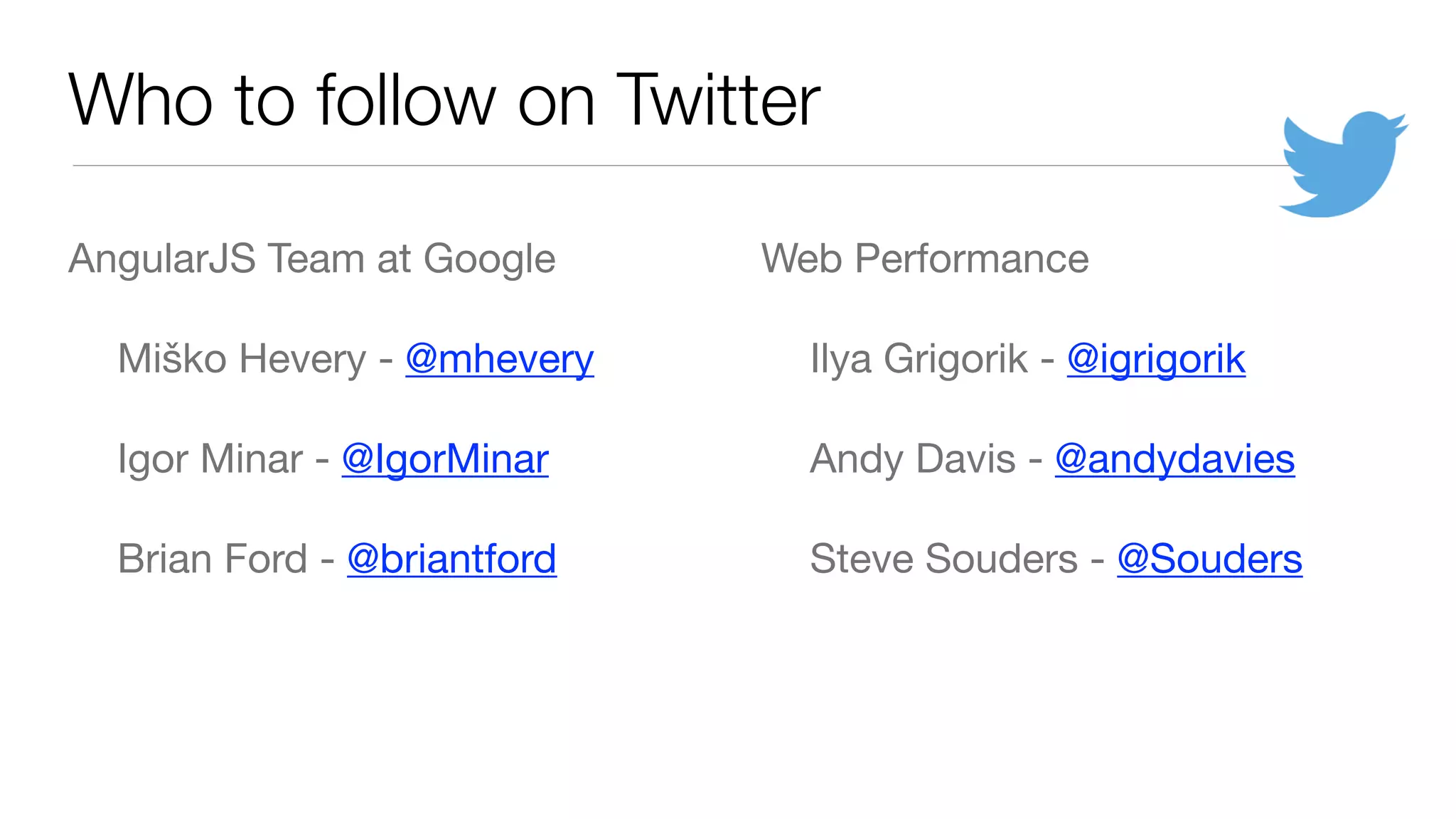 Who to follow on Twitter
AngularJS Team at Google

	 Miško Hevery - @mhevery

	 Igor Minar - @IgorMinar

	 Brian Ford - @briantford

Web Performance

	 Ilya Grigorik - @igrigorik

	 Andy Davis - @andydavies

	 Steve Souders - @Souders

 