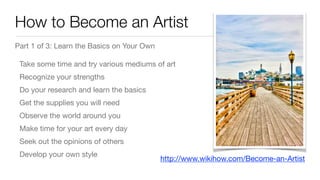 How to Become an Artist
Part 1 of 3: Learn the Basics on Your Own

Take some time and try various mediums of art

Recognize your strengths

Do your research and learn the basics

Get the supplies you will need

Observe the world around you

Make time for your art every day

Seek out the opinions of others

Develop your own style
http://www.wikihow.com/Become-an-Artist
 