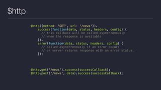 $http
$http({method: 'GET', url: '/news'}).
success(function(data, status, headers, config) {
// this callback will be called asynchronously
// when the response is available
}).
error(function(data, status, headers, config) {
// called asynchronously if an error occurs
// or server returns response with an error status.
});
$http.get('/news').success(successCallback);
$http.post('/news', data).success(successCallback);
 