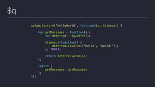 $q
myApp.factory('HelloWorld', function($q, $timeout) {
var getMessages = function() {
var deferred = $q.defer();
$timeout(function() {
deferred.resolve(['Hello', 'world!']);
}, 2000);
return deferred.promise;
};
return {
getMessages: getMessages
};
});
 